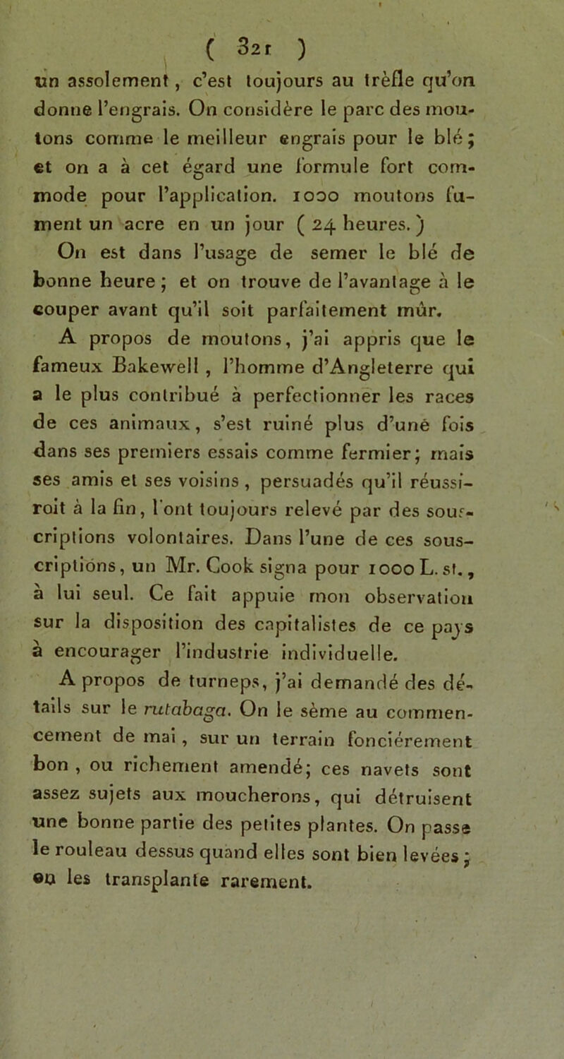 ( 32, ) «n assolement, c’esl loujours au frefle qu’oa donne I’engrais. On consId^?re le pare des mou- tons conime le meilleur engrais pour le ble; et on a a cet egard une lormule fort com- mode pour I’application. looo moutons fu- ment un acre en un jour ( 24 heures.) On est dans I’usage de semer le ble de bonne heure ; et on trouve de I’avantage a le couper avant qu’il soil parfaitement mur. A propos de moutons, J’al appris que le fameux Bakewell, I’homme d’Angleterre qui a le plus conlribue a perfectionner les races de ces animaux, s’est rulne plus d’une fois dans ses premiers essals comme fermier; rnais ses amis et ses voisins , persuades qu’il r^ussi- rolt a la fin, font toujours releve par des souf- cripiions volonlaires. Dans I’une de ces sous- criplibns, un Mr. Cook signa pour lOOoL. sf. , a lui seul. Ce fait appuie mon observation sur la disposition des capitalistes de ce pajs a encourager I’industrie individuelle. A propos de turneps, j’ai demande des de- tails sur le rutabaga. On le s^me au commen- cement de mai, sur un terrain foncierement bon , ou richement amende; ces navets sont assez sujets aux moucherons, qui d^truisent une bonne partie des petites plantes. On passe le rouleau dessus quand elles sont bien levees j ®n les transplants rarement.