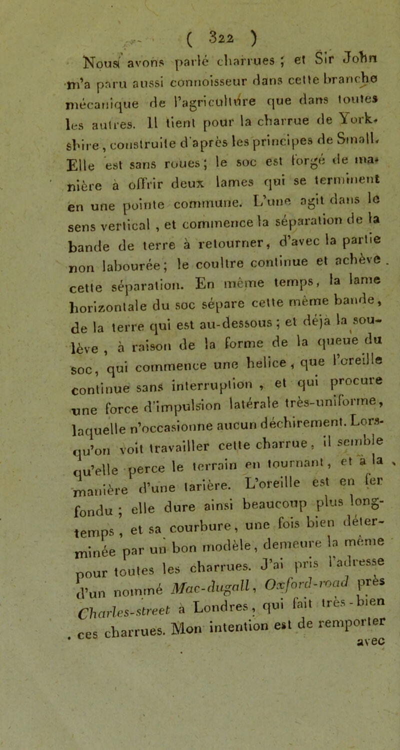 Noust avons parle cliarrues { et Sir Jolln •tn’a paru aussi connoisseur rians ceUe branche mecatiique de ragriculldre que dans loute* les auti-es. 11 llenl pour la charrue de York, sbire , coiislruite d’apres les principes de Small, Elle est sans roues; le soc est forge de ma» nI6re a offrir deux lames qui se terminent en une polnte commune. L’une agil dans lo sens vertical , et commence la separation de la bande de terre a retourner, d’avec la partie non labouree; le coullre continue et achfevc . cette separation. En meme temps, la lame horizonlale du soc separe cette meme bande, de la terre qui est au-dessous; el deja la sou- Uve , a raison de la forme de la queue du soc, qui commence une helice , que I’creille continue san.s interruption , et qui procure rme force d’impuls'lon lat^rale tr^s-unlforrne, laquelle n’occasionne aucun dechirement. Lons- nu’on volt travailler cette charrue, 11 semble qu’elle perce le terrain en tournanl, et a la , mani^re d’une larifere. L’oreille est en fer fondu ; elle dure ainsi beaucoup plus long- temps i et sa courbure, une fois bien deler- minee par un bon rnodMe, demeure la meme pourtoules les charrues. J’al pr.s I’adresse d’un noinrn^ Mac-chcgall, Oxford-imiJ prfes Charles-street a Londres, qu. lait ires-bien ces charrues. Mon intention est de remporter