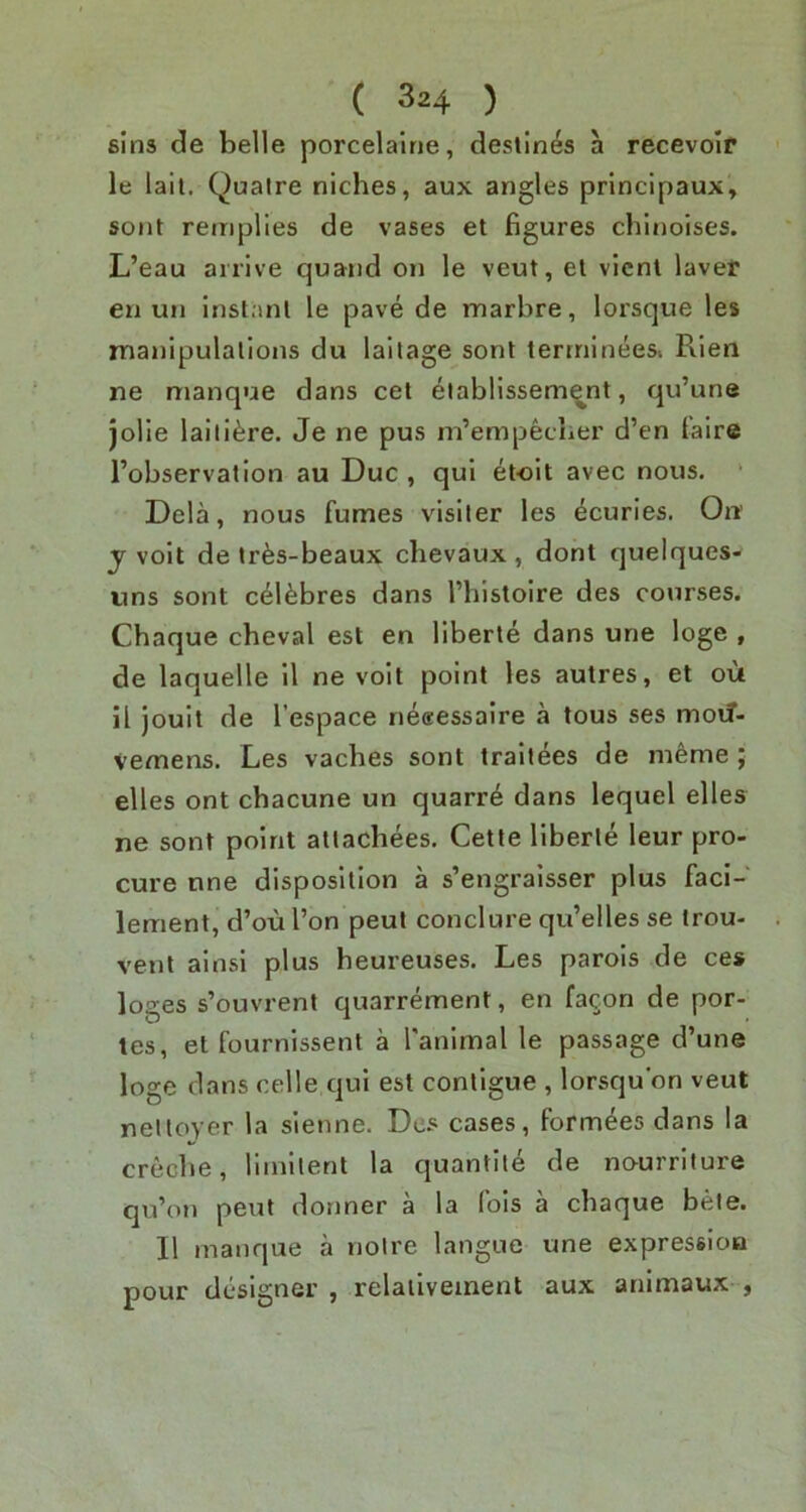sins de belle porcelairie, destines a recevoir le laii. Qualre niches, aux angles principaux, sont remplies de vases et figures chinoises. L’eau arrive quand on le veut, et vicnl lavef en un instant le pave de marbre, lorsque les manipulations du lailage sont terrnineesi Rien ne manque dans cet eiablissem^nt, qu’une Jolie laiti^re. Je ne pus m’empecher d’en taire I’observation au Due , qui etoit avec nous. ' Dela, nous fumes visiter les ^curies. On y voit de trfes-beaux chevaux , dont quelques- tins sont c^l^bres dans I’histoire des courses. Chaque cheval est en liberte dans une loge , de laquelle 11 ne voit point les autres, et ou il jouit de I’espace ne«essalre a tous ses moif- Vemens. Les vaches sont traitees de m6me ; elles ont chacune un quarr^ dans lequel elles ne sont point atlacliees. Cette liberie leur pro- cure nne disposition a s’engralsser plus faci- lement, d’ou Ton peut conclure qu’elles se trou- vent ainsi plus heureuses. Les parois de ces loges s’ouvrent quarrement, en fa^on de por- tes, et fournissent a ranlmal le passage d’une loge dans celle qui est contigue , lorsqu'on veut neltoyer la sienne. Des cases, form^es dans la creche, liinltent la quantile de nourrllure qu'oii peut donner a la lois a chaque bete. II manque a noire langue une expression pour designer , relaiiveinent aux animaux ,