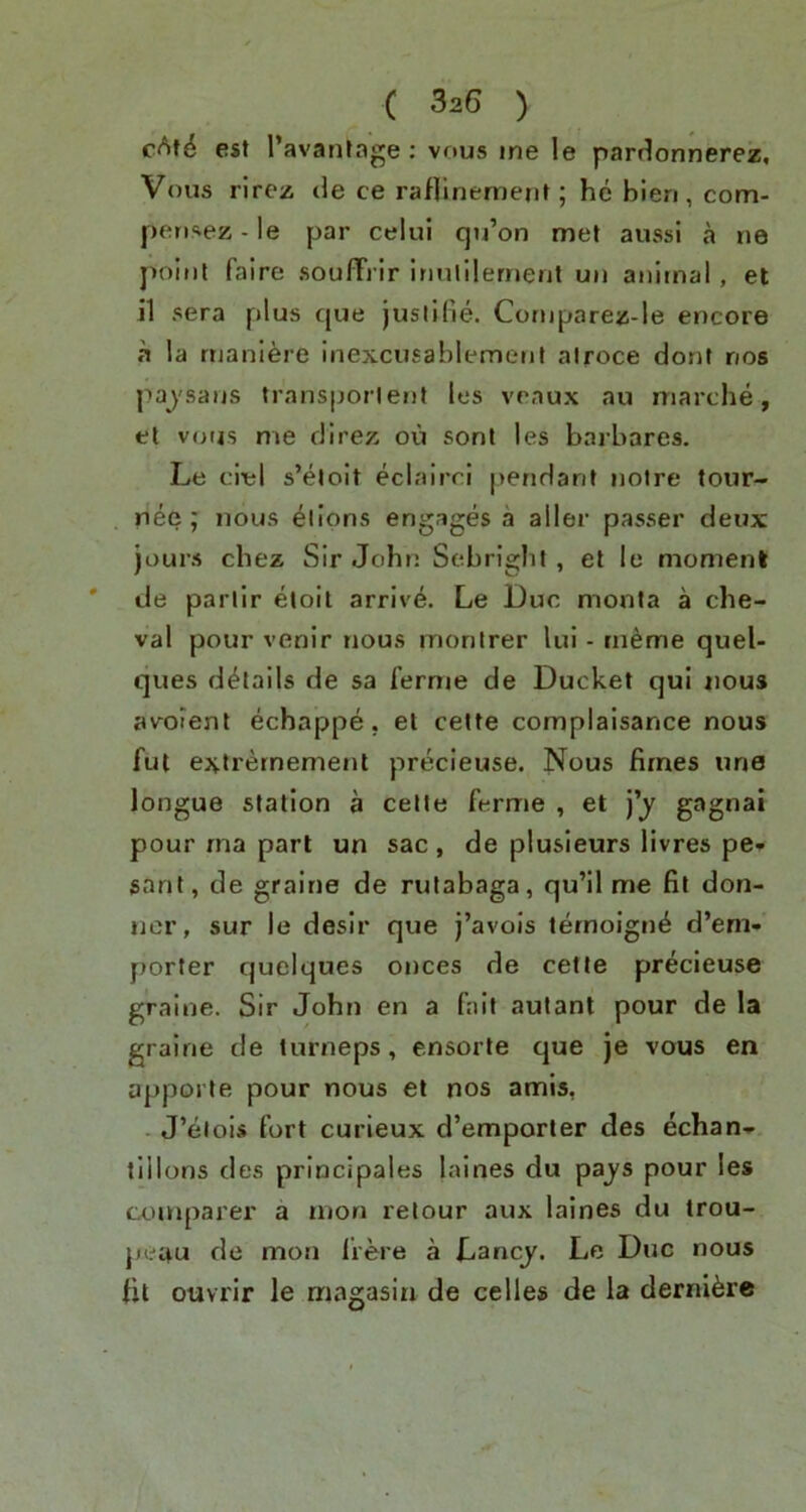 est I’avantage : vous me le partlonnerez, Vous rircz de ce raflinement; he bieri, com- peri‘vez-le par celui qu’on met aussi a ne point faire soulTrir irmlilernerit un animal , et i1 sera plus que jusiKie. Cornparez-le encore a la rtianiere inexcusablement alroce dont nos pajsans transporlent les veaux au marche, el v<jijs me direz oil sont les barbares. Le ciel s’eloit eclairri pendant notre tour- nee ; nous elions engages a aller passer deux jours chez Sir John Sebright, et le moment * de parlir eloil arrive. Le Due monta a che- val pour venir nous monlrer lui - in^me queU ques details de sa ferme de Ducket qui nous avoient echappe. et celfe complaisance nous ful extrernement precieuse. Nous fimes une longue station a cetle ferme , et j’j gagnai pour rna part un sac , de plusieurs livres pe» sant, de graine de rutabaga, qu’il me fit don- ner, sur le desir que j’avois ternoign^ d’em- porter quelques onces de cette precieuse graine. Sir John en a fait autant pour de la graine de turneps, ensorte que je vous en apporte pour nous et nos amis, . J’eiois fort curieux d’emporler des echan* tlllons des principales laines du pa_ys pour les comparer a rnon relour aux laines du trou- jieau de mon frere a Lancy. Le Due nous ht ouvrir le magasin de celles de la derni^re