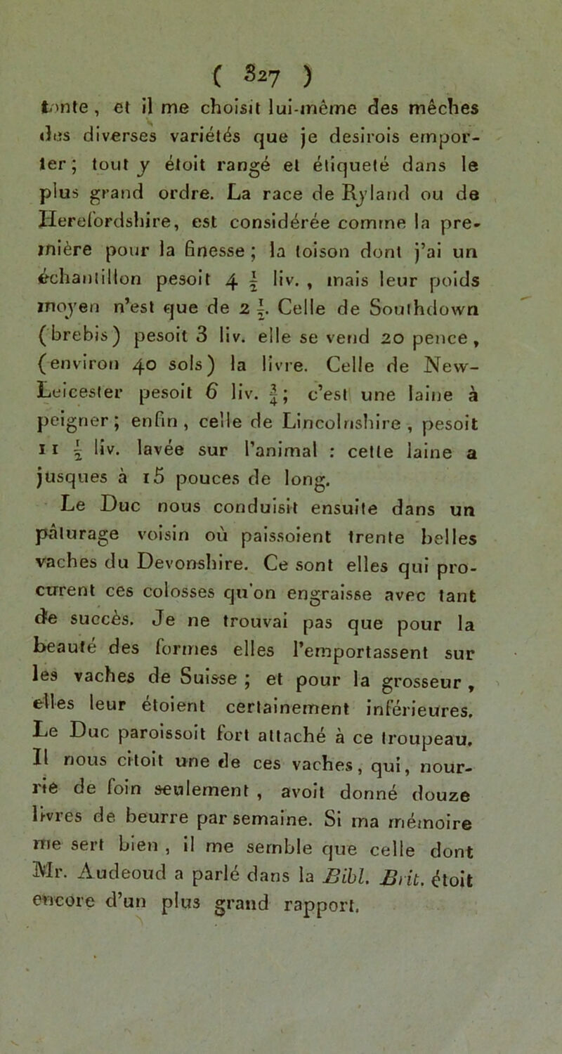 C S27 ) t'nte, et il me cholsit lui-ineme des meches <3i.?s diverses variet^s que je desirois ernpor- ler; tout y etoit range el eliquete dans le plus grand ordre. La race de Rjland ou da Herelordsliire, est consideree comrne ia pre- miere pour la finesse; la loison doni j’al un (^chantillon pesoit 4 5 IR. , inais leur polds moyen n’esl que de 2 Celle de Southdown (brebis) pesoit 3 liv. elle se vend 20 pence, (environ 40 sols) la livre. Celle de New- Leicesler pesoit 6 liv. c’esl une laine a peigrier; enfin , celle de Lincolnshire, pesoit 11 5 liv. lavee sur I’animal : cetle laine a jusques a i5 pouces de long. Le Due nous conduisil ensuile dans un palurage voisin ou paissoient trente belles vaches du Devonshire. Ce sont elles qui pro- ctrrenl ces colosses qu’on engraisse avec tant d'e succ^s, Je ne trouvai pas que pour la beaufe des formes elles I’ernportassent sur les vaches de Suisse ; et pour la grosseur, ' elles leur etoient cerlainement inferieures, Le Due paroissoit tori attache a ce troupeau, II nous ci'toit une de ces vaches, qui, nour- rie de foin seulement , avolt donne douze livres de beurre par semaine. Si ma rnemoire me sert bien , il me sernble que celle dont Mr. Audeoud a parle dans la Bill. Brit, ^toit encore d’un plus grand rapport.