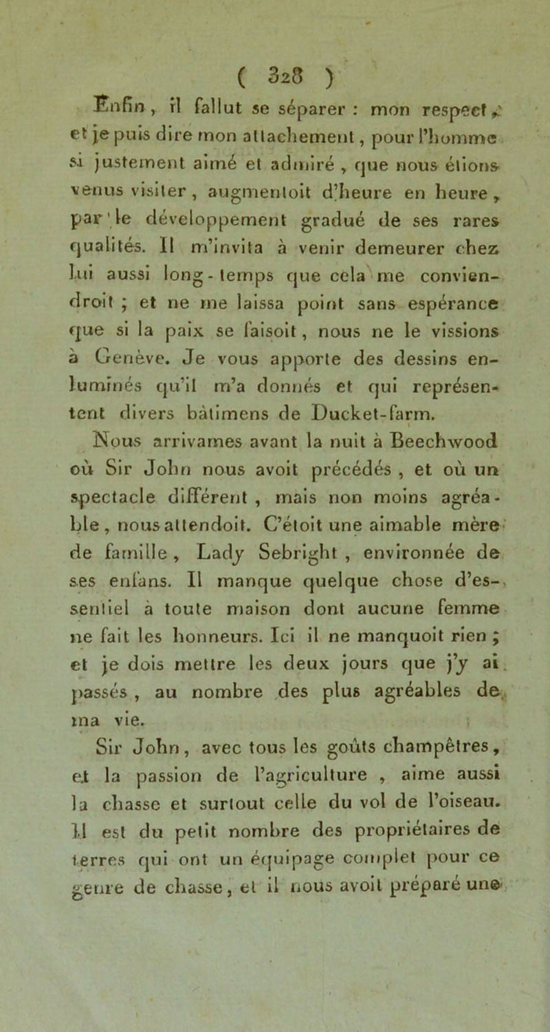 Enfin ^ rl fallut se separer : mon respect et je puls dire rnon allacliemenl, pour I’hommc si justeinent alm^ el admire , fjue nous elions- venus visiter, augmenloit d’heure en heure , par' le developpemenl gradue de ses rares fjualites. II m’invita a venir demeurer chez l.ui aussi long-lemps cjue cela me convien- droit ; et ne me laissa point sans esp^rance f|ue si la paix se I'aisoit, nous ne le vissions a Geneve. Je vous apporte des dessins en- lumines qu’il m’a donnes et qui repr^sen- tcnt divers balimens de Ducket-farm. Nous arrlvarnes avant la nuit a Beechwood ou Sir John nous avoit precedes , et ou un spectacle difTerenl , rnais non moins agrea- ble , nousallendoit. C’eioit une aimable mere- de fatnille , Ladj Sebright , environnee de ses enfans. II manque quelque chose d’es-. senilel a toute maison dont aucune femme »ie fait les honneurs. Id 11 ne manquoit rien ; et je dois metlre les deux jours que j’j ai passes, au nombre des plus agr^ables de. ina vie. Sir John, avec tous les gouts champfetres, ei la passion de I’agricullure , aime aussi la chasse et surlout celle du vol de I’oiseau. 1.1 esl du petit nombre des proprielalres de lerres qui ont un etjuipage coniplet pour ce genre de chasse, el il nous avoit prepare un©-,
