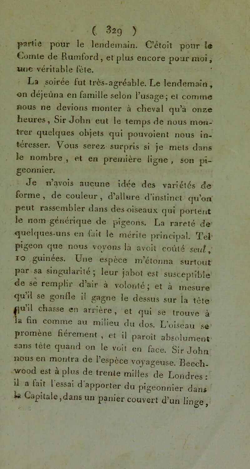 panie pour le lendeinain, C’eloit ponr ia (>omle de Riimford, et plus encore pourmoi, Mne veritable (ele. La soiree fut tr^s-agr^able. Le lendemain, on dejeuna en famille selon I’usage; el comine nous ne devions rnonter a cheval qu’a onze heures, Sir John eut le temps de nous moii- trer quelques objels qui pouvoient nous in- l^resser. Vous serez surpris si je mels dans le nombre , et en premiere ligne , son pi- geonnier. Je n avols aucune idee des varietds Je forme , de couleur , d allure d instinct qu'on’ pent rassembler dans desoiseaux qui portent le nom generique de pigeons. La rarete de' «5uelques-uns en fait le merile principal. Teb pigeon que nous vovons la avoit coulii sent, 10 guinees. Une espece m’etonna surlout par sa singularity; leur jabot est susceptible de^ seremplir d’air a voloniy; et a mesure quM se gonlle ii gagne le dessus sur la tele flu’ll chasse en arriere, et qui se trouve a la Hn comrne au milieu du dos. L’oiseau se' prornyne fiyrement , et il paroit absolumenf sans tyte quaad on le voit en face. Sir John nous en montra de l’esp6ce vojageuse. Beech- wood est ^ plus de trente milles de Londres : 11 a fait I essai d apporter du pigeonnier dans la Capital©,dans un panier couvert d’un linge,