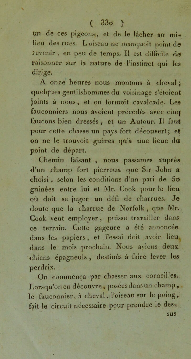 Un cle ces pigeons, et de le lacher ao nii-« lieu des rues. L’oiseau ne mariquoil point de levenir , en peu de temps, II est difficile de raisonner sur la nature de I’inslinct qui les dirigre. / O A onze heures nous nrontons a cbeval; quelques genlilshommes du voisinage s’ctoient joints a nous, el on I’orinoit cavalcade. Lea fauconniers nous avoienl precedes avec cinq faucons bien dresses , et un Autour. II faut pour celte chasse un pays fort d^couvert; et on ne le trouvoil gueres qu’a une lieue da point de depart. Chemin faisant , nous passames aupr^s d’un champ fort pierreux que Sir John a choisi , selon les conditions d’un pari de bo guin^es entre lui et Mr. Cook poor le lieu ou doit se juger un defi de charrues. Je doute que la charrue de Norfolk , que Mr. Cook veut employer, puisse travailler dans ce terrain. Celte gageure a ete annonceo dans les papiers, et I’es.sai doit avoir lieu^ dans le mois prochain. Nous avions deux chiens epagneuls , destines a faire lever les perdrix. On commen^a par chasser anx corneilles. Lorsqu’onen decouvre, poseesdansun champ, . le fauconnier, a cheval, I’oiseau sur le poing, fail le circuit necessaire pour prendre le des- sus