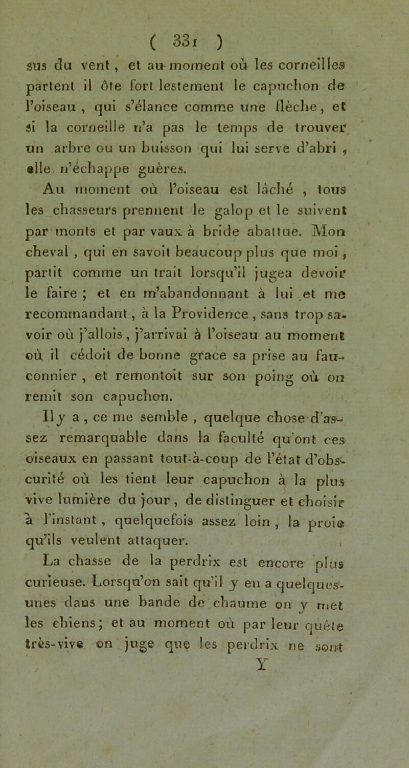 sus du vent, et atb moment ou les cornellles partem il 6te fort lestement le capuclion de ' I’oiseau , qui s’elance comme une fleche, et si la Corneille n’a pas le temps de trouver tin arbre ou un buisson qui lui serve d’abri 5 alle n’echappe gueres. Au moment ou I’oiseau est lacbe , tons les chasseurs prennent le galop et le suivent par monts et par vaux a bride abaltue. Mou cheval , qui en savoit beaucoup plus que rnoi, partit comme un trait lorsqu’il jugea devoir le faire ; et en m’abandonnant a lui et me recomrnandant, a la Providence , sans trop sa. voir ou j’allols, j’arrivai ^ I’olseau au momenl oii il cedoit de bonne grace sa prise au fau- connler , et remontoit sur son poing ou on remit son capuchon. 11 j a , ce me semble , quelque chose d‘as>- sez remarquable dans la faculte qu'ont ces oiseaux en passant tout-a-coup de I’etat d’obs^ curite ou les tlent leur capuchon a la plus vive luml^re du jour , de dlstinguer et choislr a I’inslant , quelquefois assez loin , la proie qu’ils veulent attaquer. La chasse de la perdrix est encore plus curieuse. Lorsqu’on salt qu’il j en a quelques- unes dans une bande de chaume on y met les ehiens; et au moment ou par leur queie tr^s-vive on juge qu^ les perdrix ne sent Y