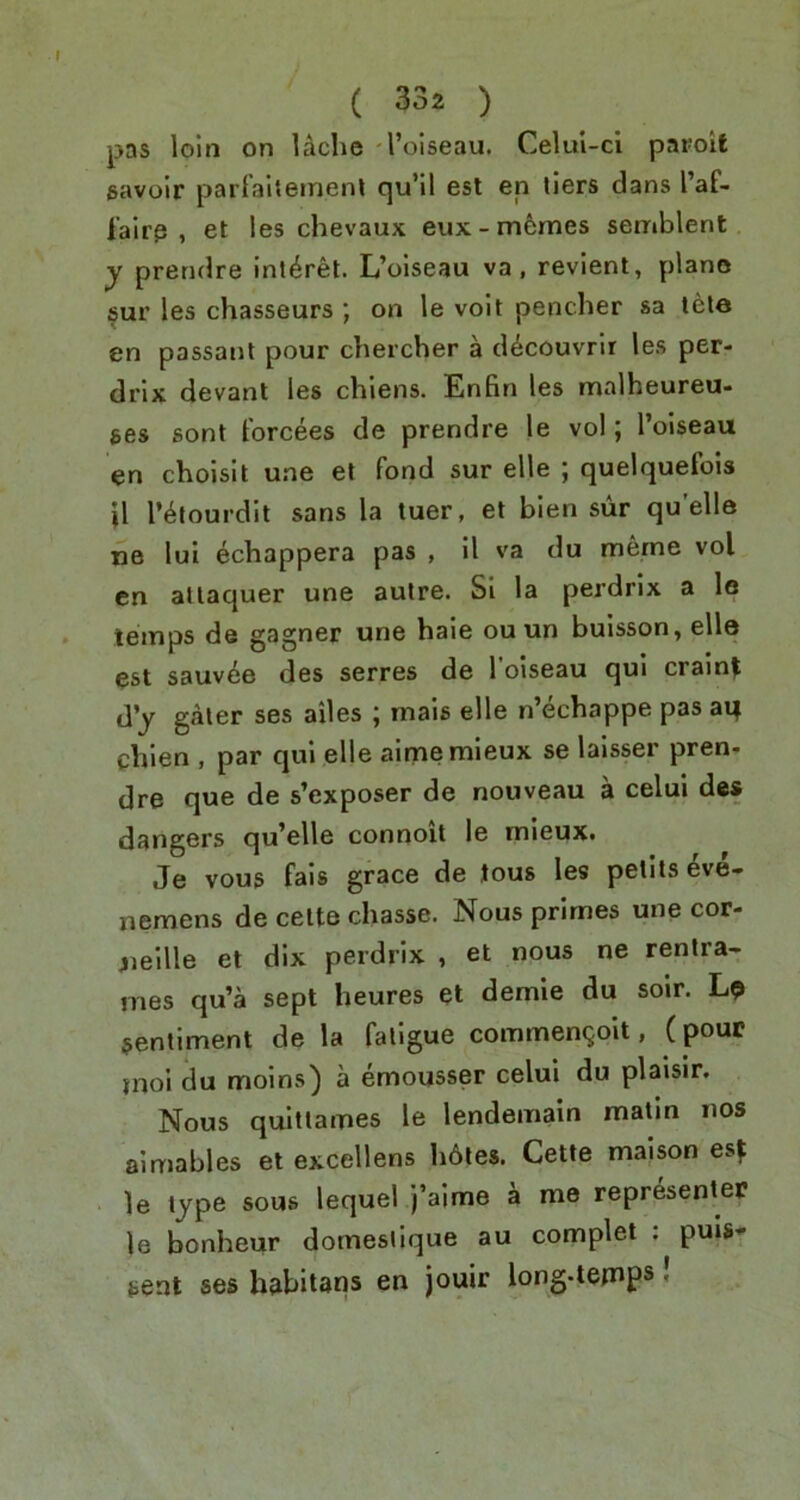 pas loin on Uche I’oiseau. Celui-ci paroit savoir parlahemenl qu’il est en tiers dans I’af- I'airp , et les chevaux eux-memes semblent y prendre inl^ret. L’oiseau va , revient, piano §ur les chasseurs ; on le voit pencher sa tele en passant pour chercher a d^couvrir les per- drix devant les chiens. Enfin les malheureu- ges sont torcees de prendre le vol; I’oiseau en choisit une el fond sur elle ; quelquefois }1 r^fourdit sans la luer, et bien sur quelle ne lui echappera pas , 11 va du meme vol en allaquer une autre. Si la perdrix a le temps de gagner une hale ou un buisson, elle est sauv^e des serres de I’oiseau qui crain^ d'y galer ses ailes ; mais elle n’echappe pas aq chlen , par qui elle aimemieux se lalsser pren- dre que de s’exposer de nouveau a celui des dangers qu’elle connoit le mieuxt Je vous fais grace de tous les pelils 4ve- nemens de cette chasse. Nous primes une cor- jieille et dix perdrix , et nous ne rentra- mes qu’a sept heures et demie du soir. Lp sentiment de la fatigue commenQoit, ( pour jnoi du molns) a emousser celui du plaisir. Nous quitlames le lendemain matin nos aimables et excellens h6les, Cette maison esf le type sous lequel j’aime a me representer le bonheur domestique au complet ; puls’- sent ses habitans en jouir long-tetnps!