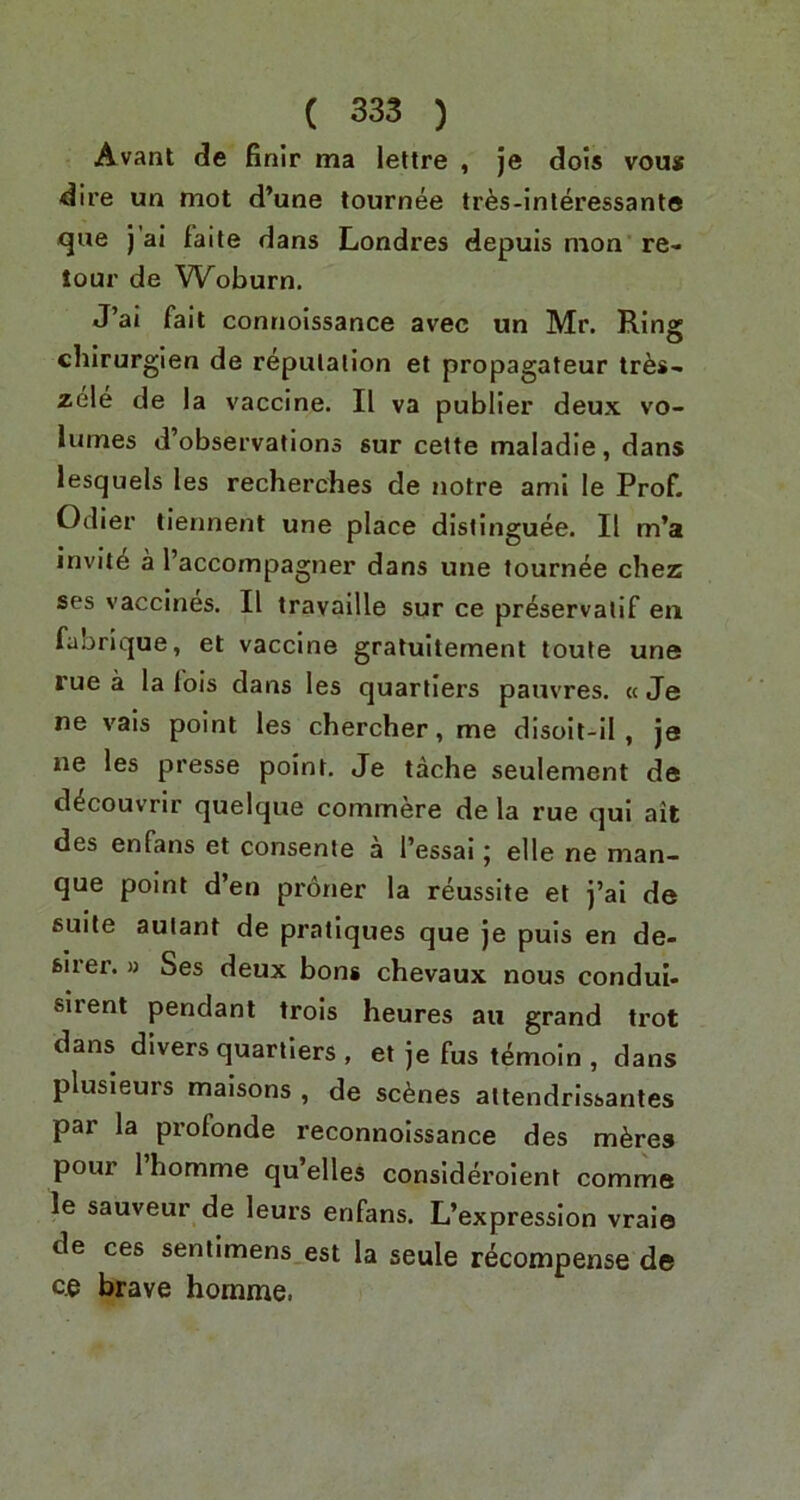 Avant de finir tna lettre , je dois vou* dire un mot d’une tournee tr^s-lnleressant® que j'ai faile dans Londres depuis mon re- lour de Woburn. J’ai fait contiolssance avec un Mr. Ring chirurgien de repulalion et propagateur tr^s- zele de la vaccine. II va publier deux vo- lumes d’observalions sur cette maladie, dans lesquels les recherches de notre ami le Prof. Odier liennent une place dislinguee. II m’a invit^ a I’accompagner dans une tournee chez ses vaccines. II travaille sur ce preservatif eii fabrique, et vaccine gratuitement toute une rue a la lois dans les quarllers pauvres. « Je ne vais point les chercher, me disoit-il , je ne les presse point. Je tache seulement de d^couvrir quelque commere de la rue qui ait des enfans et consente a I’essai; elle ne man- que point d’en proner la reussite el j’ai de suite aulant de pratiques que je puis en de- fcirer. » Ses deux bons chevaux nous condui- sirent pendant trols heures au grand trot dans divers quartlers , et je fus t^moin , dans plusleurs maisons , de scenes attendrissantes par la profonde reconnolssance des m^res pour 1 homme qu’elles consideroient comma le sauveur de leurs enfans. L’expresslon vraio de ces sentimens est la seule recompense de c.e brave homme.