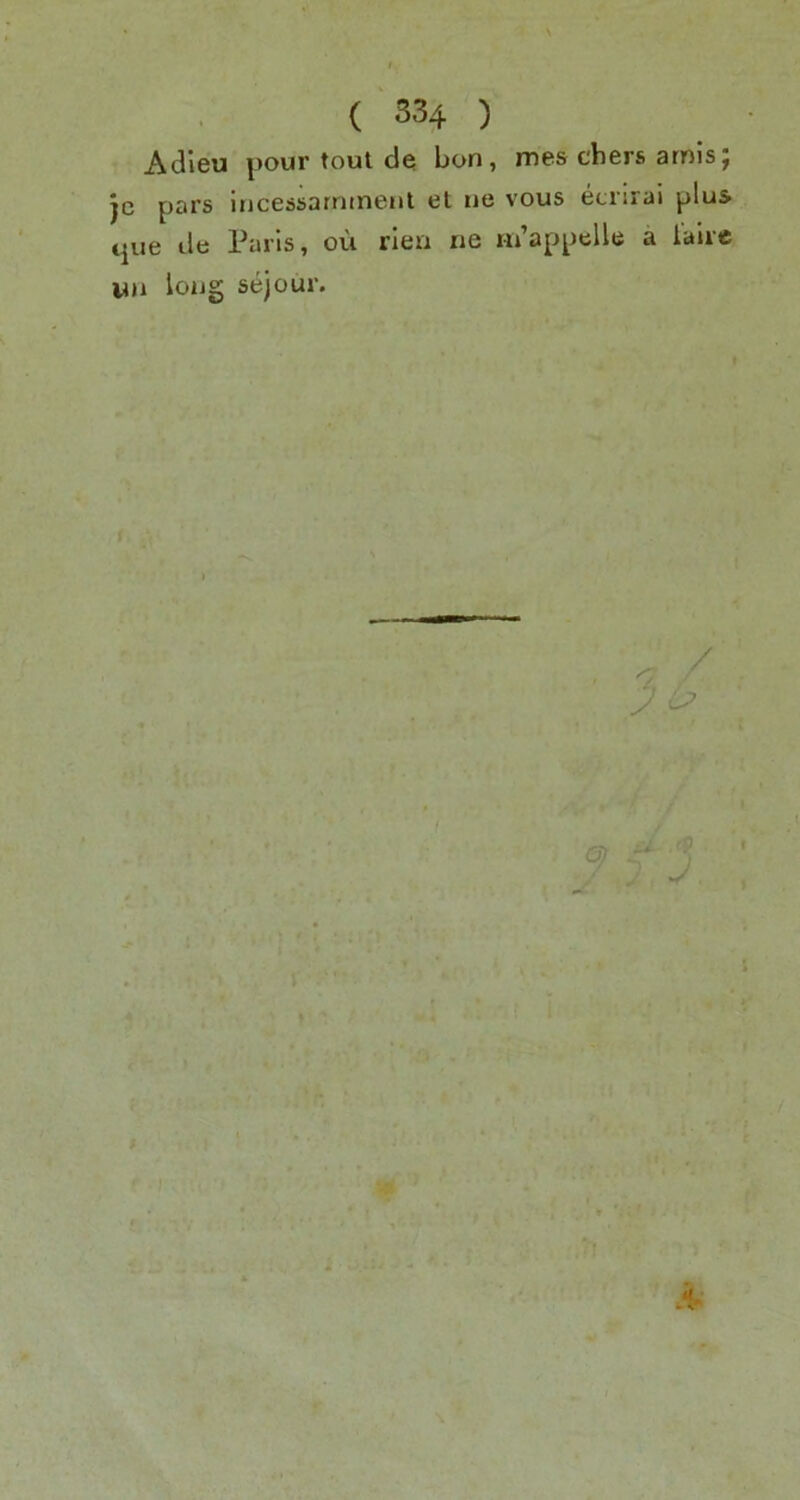 s ( 334 ) Adieu pour tout de bon, mes cbers amisj je pars Incessarnineut el ne vous etrirai plus que de Paris, ou rien ne m’appelle a i’alic long sejour. ^ / 7