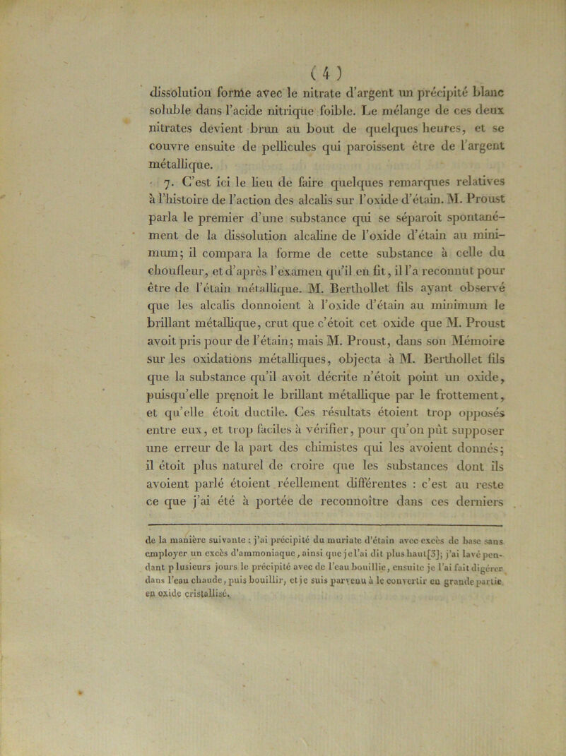 dissolution fornie avec le nitrate d’argent un précipité blanc soluble dans l’acide nitrique foible. Le mélange de ces deux nitrates devient brun au bout de quelques heures, et se couvre ensuite de pellicules qui paroissent être de l argent métallique. 7. C’est ici le lieu de faire quelques remarques relatives à l’histoire de l’action des alcalis sur l’oxide d’étain. M. Proust parla le premier d’une substance qui se séparoit spontané- ment de la dissolution alcaline de l’oxide d’étain au mini- mum; il compara la forme de cette substance à celle du choufleur, et d’après l’examen qu’il en fit, il l’a reconnut pour être de l’étain métallique. M. Berthollet fils ayant observé que les alcalis donnoient à l’oxide d’étain au minimum le brillant métallique, crut que c’étoit cet oxide que M. Proust avoit pris pour de l’étain; mais M. Proust, dans son Mémoire sur les oxidations métalliques, objecta à M. Berthollet fils que la substance qu’il avoit décrite n’étoit point un oxide, puisqu’elle prenoit le brillant métallique par le frottement, et qu’elle étoit ductile. Ces résultats étoient trop opposés entre eux, et trop faciles à vérifier, pour qu’on put supposer une erreur de la part des chimistes qui les avoient donnés; il étoit plus naturel de croire que les substances dont ils avoient parlé étoient réellement différentes : c’est au reste ce que j’ai été à portée de reconnoître dans ces derniers de la manière suivante : j’ai précipité du muriate d’étain avec excès de base sans employer un excès d'ammoniaque, ainsi que jel’ai dit plus liaut[3J; j’ai lavé pen- dant plusieurs jours le précipité avec de l’eau bouillie, ensuite je lai fait digérer dans l’eau chaude, puis bouillir, et je suis parvenu à le convertir en grande partie en oxide cristallisé.