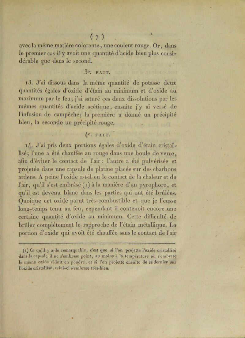 V avec la meme matière colorante, une couleur rouge. Or , clans le premier cas il y avoit une quantité d’acide bien plus consi- dérable que dans le second. 3e. FAIT, i3. J’ai dissous dans la même quantité de potasse deux quantités égales d’oxide d’étain au minimum et d’oxide au maximum par le feu; j’ai saturé ces deux dissolutions par les memes quantités d’acide acétique, ensuite j’y ai versé de l’infusion de campêche; la première a donné un précipité bleu, la seconde un précipité rouge. 4e. FAIT. i4- J’ai pris deux portions égales d’oxide d’étain cristal- lisé; l’une a été chauffée au rouge dans une boule de verre, projetée dans une capsule de platine placée sur des charbons ardens. A peine l’oxide a-t-il eu le contact de la chaleur et de l’air, qu’il s’est embrasé (1) à la manière d’un pyrophore, et qu’il est devenu blanc dans les parties qui ont été brûlées. Quoique cet oxide parut très-combustible et que je l’eusse long-temps tenu au feu, cependant il contenoit encore une certaine quantité d’oxide au minimum. Cette difficulté de brûler complètement le rapproche de l’étain métallique. La portion d’oxide qui avoit été chauffée sans le contact de l’air (1) Ce qu’il y a de remarquable, c’est que si l’on projette l’oxide cristallisé dans la capsule il ne s’embrase point, au moins à la température où s’embrase le même oxide réduit en poudre, et si l’on projette ensuite de ce dernier sur l’oxide cristallisé, celui-ci s’embrase très-bien. 1