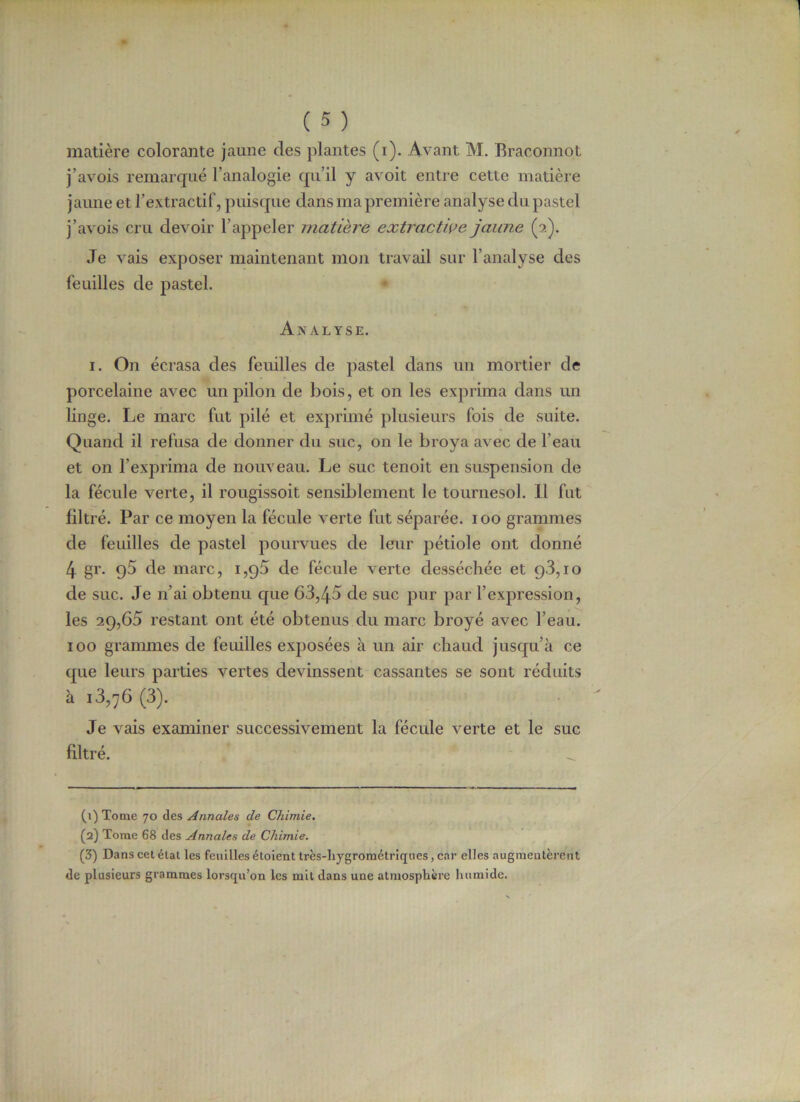 matière colorante jaune des plantes (i). Avant M. Braconnot j’avois remarqué l’analogie qu’il y avoit entre cette matière jaune et l’extractif, puisque dans ma première analyse du pastel j’avois cru devoir l’appeler matière extractive jaune (2). Je vais exposer maintenant mon travail sur l’analyse des feuilles de pastel. Analyse. 1. On écrasa des feuilles de pastel dans un mortier de porcelaine avec un pilon de bois, et on les exprima dans un linge. Le marc fut pilé et exprimé plusieurs fois de suite. Quand il refusa de donner du suc, on le broya avec de l’eau et on l’exprima de nouveau. Le suc tenoit en suspension de la fécule verte, il rougissoit sensiblement le tournesol. Il fut filtré. Par ce moyen la fécule verte fut séparée. 100 grammes de feuilles de pastel pourvues de leur pétiole ont donné 4 gr. g5 de marc, i,q5 de fécule verte desséchée et q3,io de suc. Je n’ai obtenu que 63,45 de suc pur par l’expression, les 29,65 restant ont été obtenus du marc broyé avec l’eau. ïoo grammes de feuilles exposées à un air chaud jusqu’à ce que leurs parties vertes devinssent cassantes se sont réduits à 13,76 (3). Je vais examiner successivement la fécule verte et le suc filtré. (1) Tome 70 des Annales de Chimie. (2) Tome 68 des Annales de Chimie. (3) Dans cet état les feuilles étoient très-hygrométriques, car elles augmentèrent de plusieurs grammes lorsqu’on les mit dans une atmosphère humide.