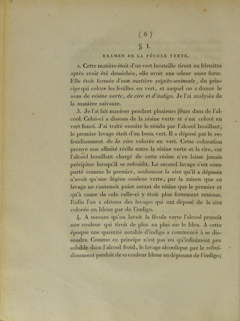§ I. EXAMEN DE LA FECULE VERTE. 2. Cette matière étoit d’un vert bouteille tirant au bleuâtre après avoir été desséchée, elle avoit une odeur assez forte. Elle étoit formée d’une matière végéto-animale, du prin- cipe cpui colore les feuilles en vert, et auquel on a donné le nom de résine verte, de cire et d'indigo. Je l’ai analysée de la manière suivante. 3. Je l’ai fait macérer pendant plusieurs jours dans de 1 al- cool. Celui-ci a dissous de la résine verte et s’est coloré en vert foncé. J’ai traité ensuite le résidu par l’alcool bouillant, le premier lavage étoit d’un beau vert. Il a déposé par le re- froidissement de la cire colorée en vert. Cette coloration prouve une affinité réelle entre la résine verte et la cire, car l’alcool bouillant chargé de cette résine n’en laisse jamais précipiter lorsqu’il se refroidit. Le second lavage s’est com- porté comme le premier, seulement la cire qu’il a déposée n’avoit qu’une légère couleur verte, par la raison que ce lavage ne contenoit point autant de résine que le premier et qu’à cause de cela celle-ci y étoit plus fortement retenue. Enfin l’on a obtenu des lavages qui ont déposé de la cire colorée en bleue par de l’indigp. 4- A mesure qu’on lavoit la fécule verte l’alcool prenoit une couleur qui tiroit de plus en plus sur le bleu. A cette époque une quantité notable d indigo a commencé à se dis- soudre. Comme ce principe n’est pas nu quinfiniment peu soluble dans l'alcool froid, le lavage alcoolique par le refroi- dissement perdoit de sa couleur bleue en déposant de l'indigo; \