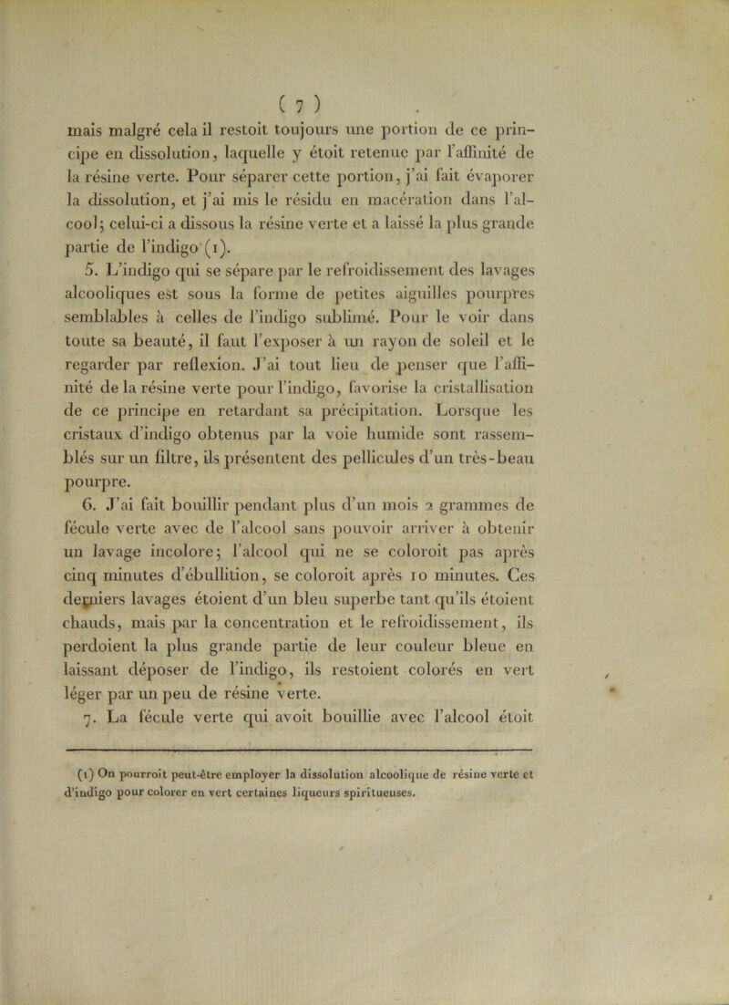 mais malgré cela il restoit toujours une portion de ce prin- cipe en dissolution, laquelle y étoit retenue par l’affinité de la résine verte. Pour séparer cette portion, j’ai fait évaporer la dissolution, et j’ai mis le résidu en macération dans l’al- cool; celui-ci a dissous la résine verte et a laissé la plus grande partie de l’indigo (i). 5. L’indigo qui se sépare par le refroidissement des lavages alcooliques est sous la forme de petites aiguilles pourpres semblables à celles de l’indigo sublimé. Pour le voir dans toute sa beauté, il faut l’exposer à un rayon de soleil et le regarder par reflexion. J’ai tout lieu de penser que l’affi- nité de la résine verte pour l’indigo, favorise la cristallisation de ce principe en retardant sa précipitation. Lorsque les cristaux d’indigo obtenus par la voie humide sont rassem- blés sur un filtre, ils présentent des pellicules d’un très-beau pourpre. G. J’ai fait bouillir pendant plus d’un mois i grammes de fécule verte avec de l’alcool sans pouvoir arriver à obtenir un lavage incolore; l'alcool qui ne se coloroit pas après cinq minutes d’ébullition, se coloroit après io minutes. Ces derniers lavages étoient d’un bleu superbe tant qu’ils étoient chauds, mais par la concentration et le refroidissement, ils perdoient la plus grande partie de leur couleur bleue en laissant déposer de l’indigo, ils restoient colorés en vert léger par un peu de résine verte. 7. La fécule verte qui avoit bouillie avec l’alcool étoit (1) On pourroit peut-être employer la dissolution alcoolique de résine verte et d’indigo pour colorer en vert certaines liqueurs spirilueuses.