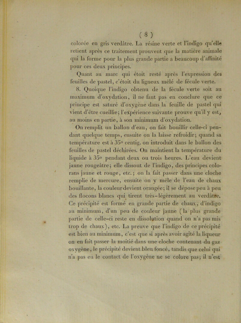 colorée en gris verdâtre. La résine verte et l’indigo qu’elle retient après ce traitement prouvent que la matière animale qui la forme pour la plus grande partie a beaucoup d affinité pour ces deux principes. Quant au marc cpii étoit resté après l’expression des feuilles de pastel, c’étoit du ligneux mêlé de fécule verte. 8. Quoique l’indigo obtenu de la fécule verte soit au maximum d’oxydation, il ne faut pas en conclure que ce principe est saturé d’oxygène dans la feuille de pastel qui vient cl’ètre cueillie; l’expérience suivante prouve qu’il y est^ au moins en partie, à son minimum d’oxydation. On remplit un ballon d’eau, on fait bouillir celle-ci pen- dant quelque temps, ensuite on la laisse refroidir; quand sa température est à 35° centig. on introduit dans le ballon des feuilles de pastel déchirées. On maintient la température du liquide à 35° pendant deux ou trois heures. L’eau devient jaune rougeâtre; elle dissout de l’indigo, des principes eolo- rans jaune et rouge, etc.; on la fait passer dans une cloche remplie de mercure, ensuite on y mêle de l’eau de chaux bouillante, la couleur devient orangée; il se dépose peu à peu des flocons blancs qui tirent très-légèrement au verdâtre. Ce précipité est formé en grande partie de chaux, d’indigo au minimum, d’un peu de couleur jaune (la plus grande partie de celle-ci reste en dissolution quand on n’a pas mis trop de chaux), etc. La preuve que l'indigo de ce précipité est bien au minimum, c’est que si après avoir agité la liqueur on en fait passer la moitié dans une cloche contenant du gaz oxygène, le précipité devient bleu foncé, tandis que celui qui n’a pas eu le contact de l’oxygène ne se colore pas; il n’est
