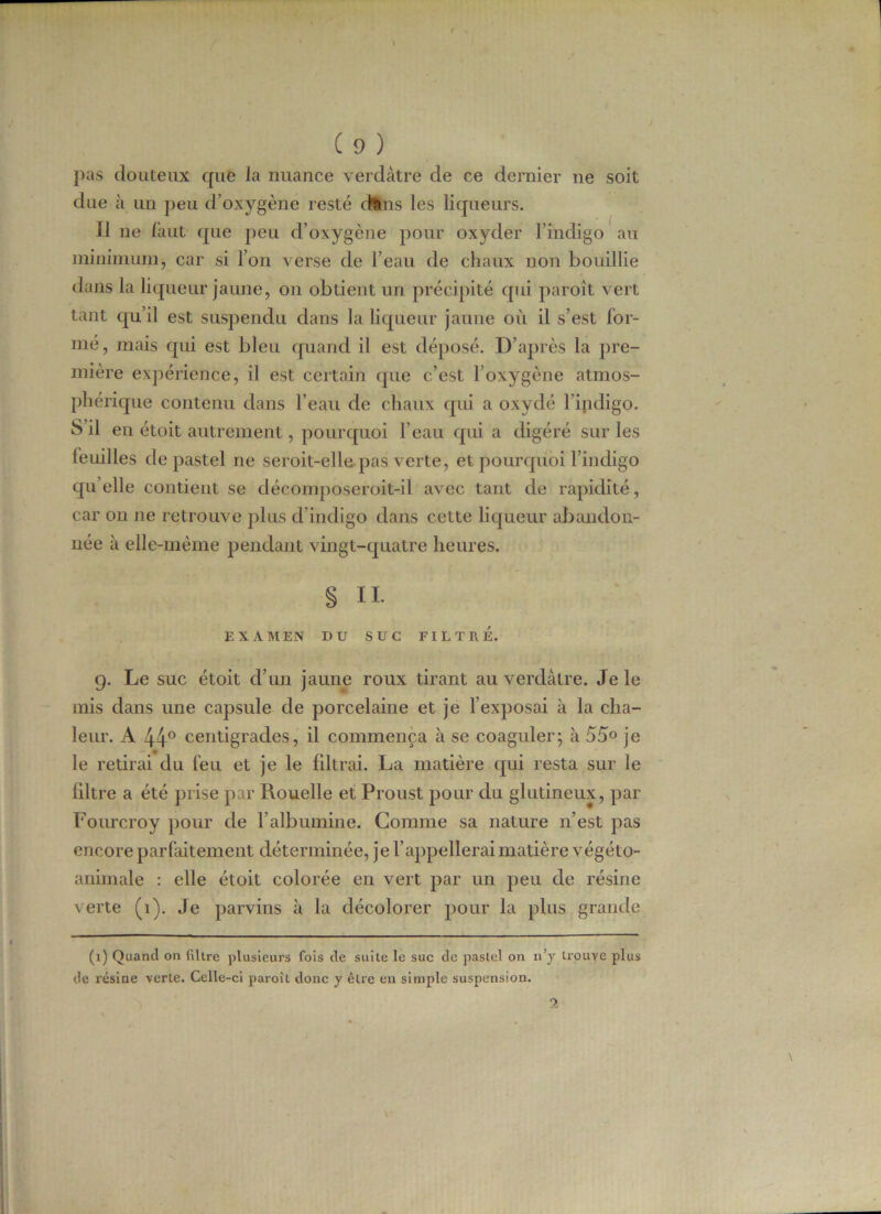 pas douteux que la nuance verdâtre de ce dernier ne soit due à un peu d'oxygène resté (tins les liqueurs. Il ne faut que peu d’oxygène pour oxyder l’indigo au minimum, car si l’on verse de l’eau de chaux non bouillie dans la liqueur jaune, on obtient un précipité qui paroît vert tant qu’il est suspendu dans la liqueur jaune où il s’est for- mé, mais qui est bleu quand il est déposé. D’après la pre- mière expérience, il est certain que c’est l’oxygène atmos- phérique contenu dans l’eau de chaux qui a oxydé l’indigo. S il en étoit autrement, pourquoi l’eau qui a digéré sur les leuilles de pastel ne seroit-elle pas verte, et pourquoi l’indigo quelle contient se décomposeroit-il avec tant de rapidité, car on ne retrouve plus d’indigo dans cette liqueur abandon- née à elle-même pendant vingt-quatre heures. . • . § h. EXAMEN DU SUC FILTRE. 9. Le suc étoit d’un jaune roux tirant au verdâtre. Je le mis dans une capsule de porcelaine et je l’exposai à la cha- leur. A 44° centigrades, il commença à se coaguler; à 55° je le retirai du feu et je le filtrai. La matière qui resta sur le liltre a été prise par Rouelle et Proust pour du glutineux, par Fourcroy pour de l’albumine. Comme sa nature 11’est pas encore parfaitement déterminée, je l’appellerai matière végéto- animale : elle étoit colorée en vert par un peu de résine verte (1). Je parvins à la décolorer pour la plus grande (1) Quand on filtre plusieurs fois de suite le suc de pastel on n’y trouve plus de résine verte. Celle-ci paroît donc y être en simple suspension.