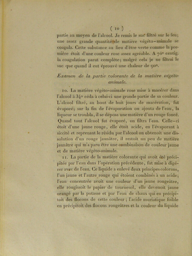 partie au moyen de l’alcool. Je remis le suC filtré sur le feu; une assez grande quantité *de matière végéto-animale se coagula. Celte substance au lieu d’être verte comme la pre- mière étoit d’une couleur rose assez agréable. A yô° centig. la coagulation parut complète: malgré cela je ne filtrai le suc que quand il eut éprouvé une chaleur de 90°. Examen de la partie colorante de la matière végéto- animale. 10. La matière végéto-animale rose mise à macérer dans l’alcool à 34° céda à celui-ci une grande partie de sa couleur. L’alcool filtré, au bout de huit jours de macération, fut évaporé; sur la fin de l’évaporation on ajouta de l’eau, la liqueur se troubla, il se déposa une matière d’un rouge foncé. Quand tout l’alcool fut évaporé, on filtra l’eau. Celle-ci étoit d’une jaune rouge, elle étoit acide, en l’évaporant à siccité et reprenant le résidu par l’alcool on obtenoit une dis- solution d’un rouge jaunâtre, il restoit un peu de matière jaunâtre qui m’a paru être une combinaison de couleur jaune et de matière végéto-animale. 11. La partie de la matière colorante qui avoit été préci- pitée par l’eau dans l’opération précédente, fut mise à digé- rer avec de l’eau. Ce liquide a enlevé deux principescolorans, l’un jaune et l’autre rouge qui étoient combinés à un acide; l’eau concentrée avoit une couleur d’un jaune rougeâtre, elle rougissoit le papier de tournesol, elle devenoit jaune orangé par la potasse et par l’eau de chaux qui en préeipi- toit des flocons de cette couleur ; l’acide muriatique foible en précipitent des flocons rougeâtres et la couleur du liquide