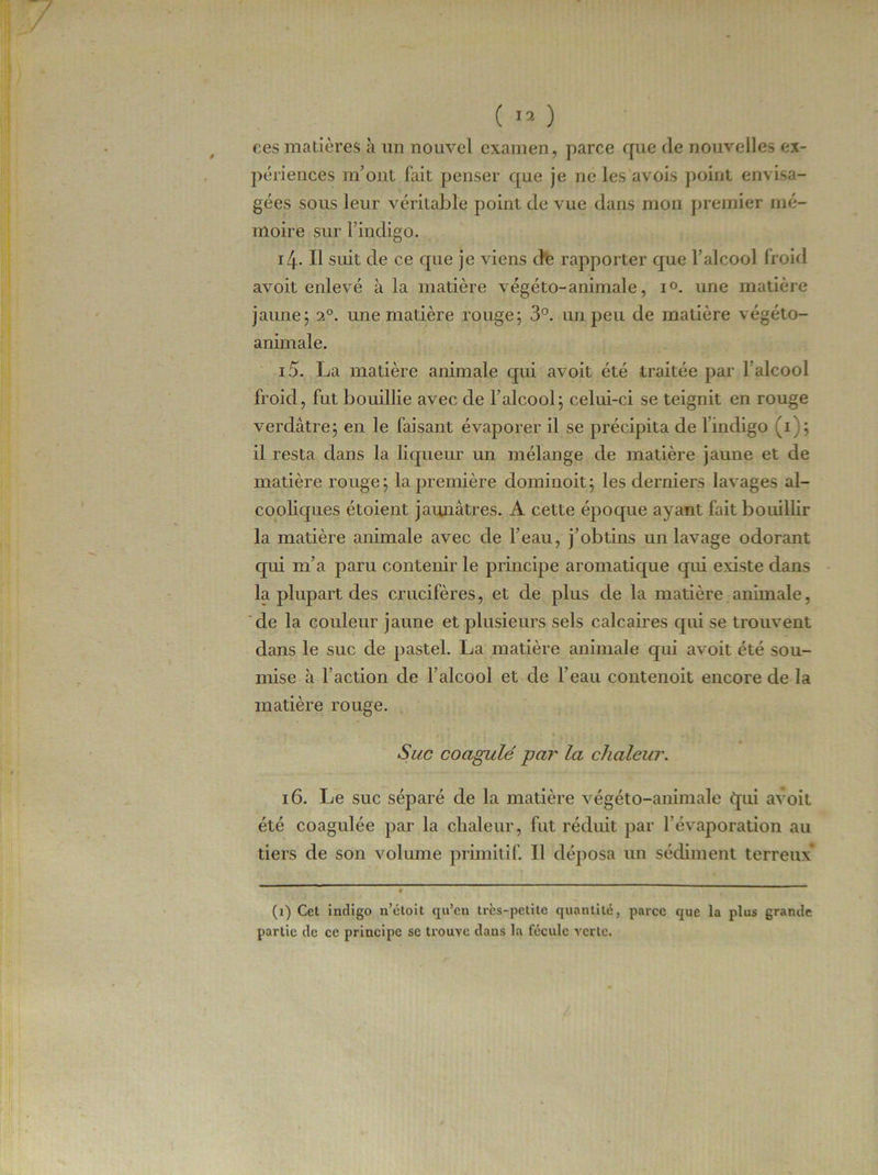 ces matières à lin nouvel examen, parce que de nouvelles ex- périences m’ont fait penser que je ne les avois point envisa- gées sous leur véritable point de vue dans mon premier mé- moire sur l’indigo. 14. Il suit de ce que je viens de rapporter que l’alcool froid avoit enlevé à la matière végéto-animale, i°. une matière jaune; 20. une matière rouge; 3°. un peu de matière végéto- animale. 15. La matière animale qui avoit été traitée par l’alcool froid, fut bouillie avec de l’alcool; celui-ci se teignit en rouge verdâtre; en le faisant évaporer il se précipita de 1 indigo (1); il resta dans la liqueur un mélange de matière jaune et de matière rouge; la première dominoit; les derniers lavages al- cooliques étoient jaunâtres. A cette époque ayant fait bouillir la matière animale avec de l’eau, j’obtins un lavage odorant qui m’a paru contenir le principe aromatique qui existe dans la plupart des crucifères, et de plus de la matière animale, de la couleur jaune et plusieurs sels calcaires qui se trouvent dans le suc de pastel. La matière animale qui avoit été sou- mise à l’action de l’alcool et de l’eau contenoit encore de la matière rouge. Suc coagulé par la chaleur. 16. Le suc séparé de la matière végéto-animale qui avoit été coagulée par la chaleur, fut réduit par l’évaporation au tiers de son volume primitif. Il déposa un sédiment terreux (1) Cet indigo n’étoit qu’en très-petite quantité, parce que la plus grande partie de ce principe se trouve daus la fécule verte.