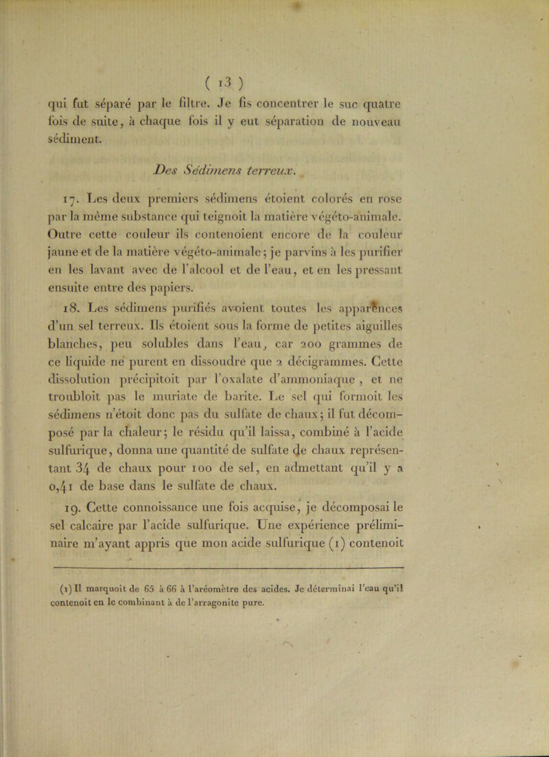( >3 ) qui fut séparé par le filtre. Je fis concentrer le suc quatre fois de suite, à chaque fois il y eut séparation de nouveau sédiment. Des Sédimens terreux. 17. Les deux premiers sédimens étoient colorés en rose par la même substance qui teignoit la matière végéto-animale. Outre cette couleur ils conteuoient encore de la couleur jaune et de la matière végéto-animale; je parvins à les purifier en les lavant avec de l'alcool et de l’eau, et en les pressant ensuite entre des papiers. 18. Les sédimens purifiés a voient toutes les apparences d’un sel terreux. Ils étoient sous la forme de petites aiguilles blanches, peu solubles dans l’eau, car 200 grammes de ce liquide ne purent en dissoudre que 2 décigrammes. Cette dissolution précipitoit par l’oxalate d’ammoniaque , et ne troubloit pas le muriate de barite. Le sel qui formoit les sédimens n’étoit donc pas du sulfate de chaux; il fut décom- posé par la chaleur; le résidu qu’il laissa, combiné à l’acide sulfurique, donna une quantité de sulfate de chaux représen- tant 34 de chaux pour 100 de sel, en admettant qu’il y a 0,41 de base dans le sulfate de chaux. 19. Cette connoissance une fois acquise, je décomposai le sel calcaire par l’acide sulfurique. Une expérience prélimi- naire m’ayant appris que mon acide sulfurique (1) contenoit (1) Il marquent de 65 à 66 à l’aréomètre des acides. Je déterminai l’eau qu’il contenoit en le combinant à de l’arragonite pure.