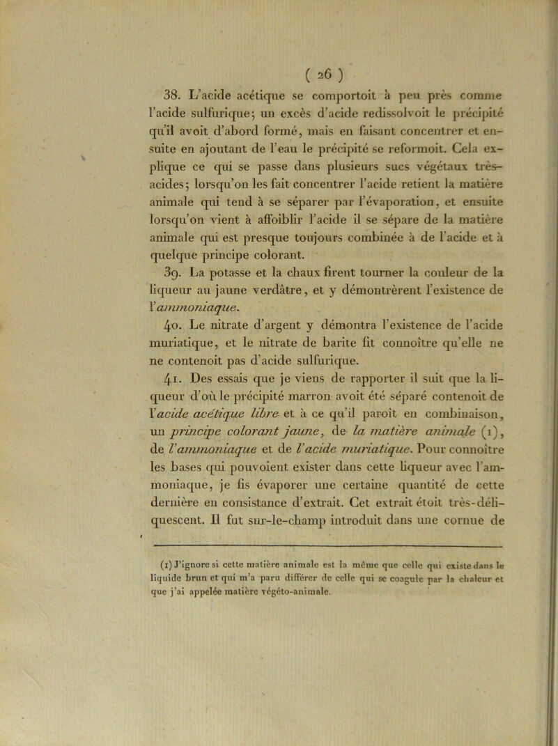 ( =6) 38. L’acide acétique se comportent à peu près comme l’acide sulfurique; un excès d’acide redissol voit le précipité qu’il avoit d’abord formé, mais en faisant concentrer et en- suite en ajoutant de l’eau le précipité se reformoit. Cela ex- plique ce qui se passe dans plusieurs sucs végétaux très- acides; lorsqu’on les fait concentrer l’acide retient la matière animale qui tend à se séparer par l’évaporation, et ensuite lorsqu’on vient à affoiblir l’acide il se sépare de la matière animale qui est presque toujours combinée à de l'acide et à quelque principe colorant. 3g. La potasse et la chaux firent tourner la couleur de la liqueur au jaune verdâtre, et y démontrèrent l’existence de X ammoniaque. 4o. Le nitrate d’argent y démontra l’existence de l’acide muriatique, et le nitrate de barite fit connoître qu elle ne ne contenoit pas d’acide sulfurique. 4-r. Des essais que je viens de rapporter il suit que la li- queur d’où le précipité marron avoit été séparé contenoit de Xacide acétique libre, et à ce qu’il paroit en combinaison, un principe colorant jaune, de la matière animale (i), de Vammoniaque et de Vacide muriatique. Pour connoître les bases qui pouvoient exister dans cette liqueur avec l'am- moniaque, je fis évaporer une certaine quantité de cette dernière en consistance d’extrait. Cet extrait étoit très-déli- quescent. Il fut sur-le-champ introduit dans une cornue de (x) J’ignore si cette matière animale est la même que celle qui exista dans le liquide brun et qui m’a paru différer de celle qui se coagule par la chaleur et que j’ai appelée matière yégéto-animale.