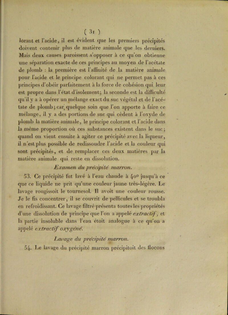 lorant et l’acide, il est évident que les premiers précipités doivent contenir plus de matière animale que les derniers. Mais deux causes paroissent s’opposer à ce qu’on obtienne une séparation exacte de ces principes au moyen de l’acétate de plomb : la première est F affinité de la matière animale pour l’acide et le principe colorant qui ne permet pas à ces principes d’obéir parfaitement à la force de cohésion qui leur est propre dans l’état d’isolement ; la seconde est la difficulté qu’il y a à opérer un mélange exact du suc végétal et de l’acé- tate de plomb \ car quelque soin que l’on apporte à faire ce mélange, il y a des portions de suc qui cèdent à l’oxyde de plomb la matière animale, le principe colorant et l’acide dans la même proportion où ces substances existent dans le suc ; v quand on vient ensuite à agiter ce précipité avec la liqueur, il n’est plus possible de redissoudre l’acide et la couleur qui sont précipités, et de remplacer ces deux matières par la matière animale qui reste en dissolution. Examen du précipité marron. 53. Ce précipité fut lavé à l’eau chaude à 4o° jusqu’à ce que ce liquide ne prit qu’une couleur jaune très-légère. Le lavage rougissoit le tournesol. Il avoit une couleur rousse. Je le fis concentrer, il se couvrit de pellicules et se troubla en refroidissant. Ce lavage filtré présenta toutes les propriétés d’une dissolution de principe que l’on a appelé extractif} et la partie insoluble dans l’eau étoit analogue à ce qu’on a appelé extractif oxygéné. Laçage du pi'écipité marron. 54. Le lavage du précipité marron précipitoit des flocons