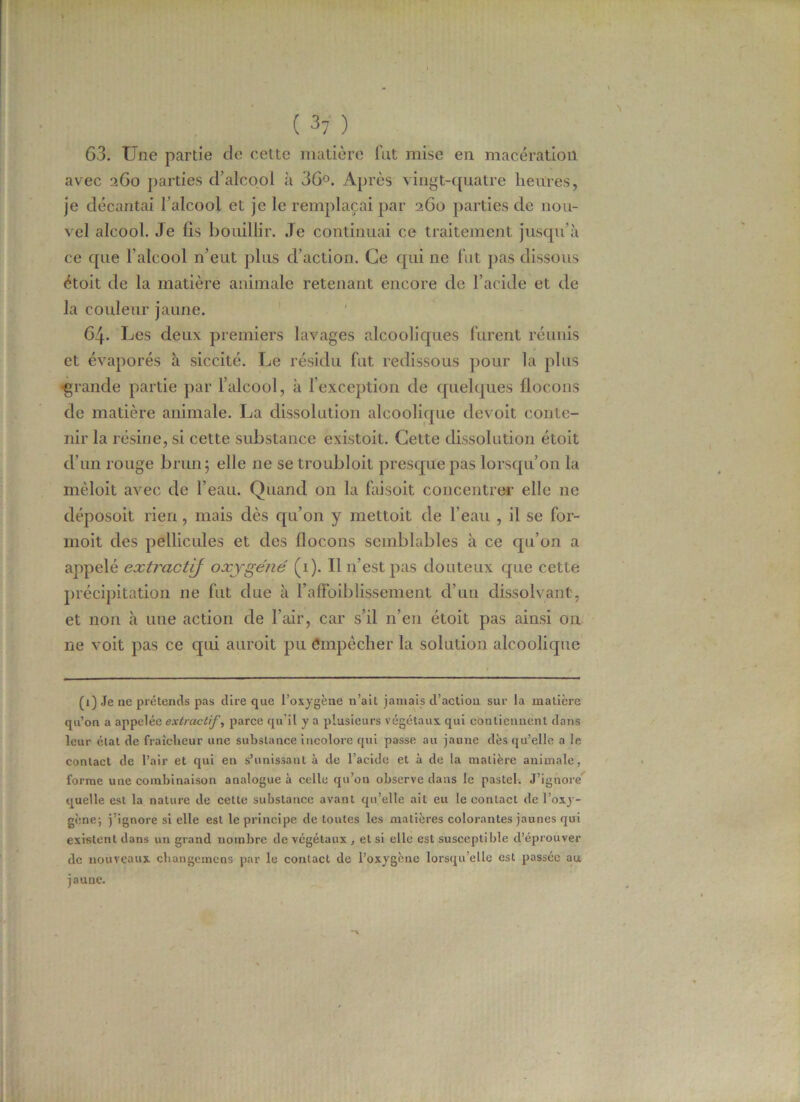 63. Une partie de cette matière fut mise en macération avec 260 parties d’alcool à 36°. Après vingt-quatre heures, je décantai l’alcool et je le remplaçai par 260 parties de nou- vel alcool. Je fis bouillir, .le continuai ce traitement jusqu’à ce que l’alcool n’eut plus d’action. Ce qui ne fut pas dissous étoit de la matière animale retenant encore de l’acide et de la couleur jaune. 64. Les deux premiers lavages alcooliques furent réunis et évaporés à siccité. Le résidu fut redissous pour la plus ■grande partie par l’alcool, à l’exception de quelques flocons de matière animale. La dissolution alcoolique devoit conte- nir la résine, si cette substance existoit. Cette dissolution étoit d’un rouge brun; elle ne se troubloit presque pas lorsqu’on la mêloit avec de l’eau. Quand on la faisoit concentrer elle ne déposoit rien, mais dès qu’on y mettoit de l’eau , il se for- moit des pellicules et des flocons semblables à ce qu’on a appelé extractif oxygéné (1). Il n’est pas douteux que cette précipitation ne fut due à l’aflbiblissement d’un dissolvant, et non à une action de l’air, car s’il n’en étoit pas ainsi on ne voit pas ce qui auroit pu empêcher la solution alcoolique (1) Je ne prétends pas dire que l’oxygène n’ait jamais d’action sur la matière qu’on a appelée extractif, parce qu'il y a plusieurs végétaux qui contiennent dans leur état de fraîcheur une substance incolore qui passe au jaune dès qu’elle a le contact de l’air et qui en s’unissant à de l’acide et à de la matière animale, forme une combinaison analogue à celle qu’on observe dans le pastel. J’ignore quelle est la nature de cette substance avant qu’elle ail eu le contact de l’oxy- gène; j’ignore si elle est le principe de tontes les matières colorantes jaunes qui existent dans un grand nombre de végétaux, et si elle est susceptible d’éprouver de nouveaux changemens par le contact de l’oxygène lorsqu'elle est passée au jaune.