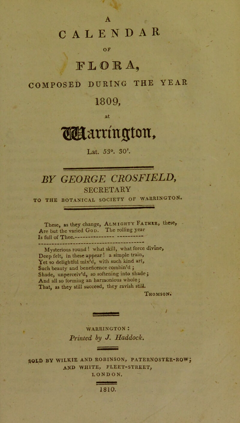 A CALENDAR OF FJLOKA, COMPOSED DURING THE YEAR 1809, at lilarrmgtoTt, Lat. 53». 30'. BY GEORGE CROSFIELD, SECRETARY TO THE BOTANICAL SOCIETY OF WAllRINGTON. These, as they change, Almighty Fathkr, these. Are but the varied Gou. The rolling year Is full of Thee. Mysterious round I what skill, what force divine. Deep felt, in these appear! a simple train. Vet so delightful mix’d, with such kind art. Such beauty and beneficence combin’d j Shade, unperceiv’d, so softening into shade; And all so forming an harmonious whole ; That, as they still succeed, they ravish still. Thomson. I VVAIUIINGTON I Printed by J. Haddock. SOLD BY WILKIE AND ROBINSON, PATERNOSTER-ROW and WHITE, FLEET-STREET, LONDON. 1810.