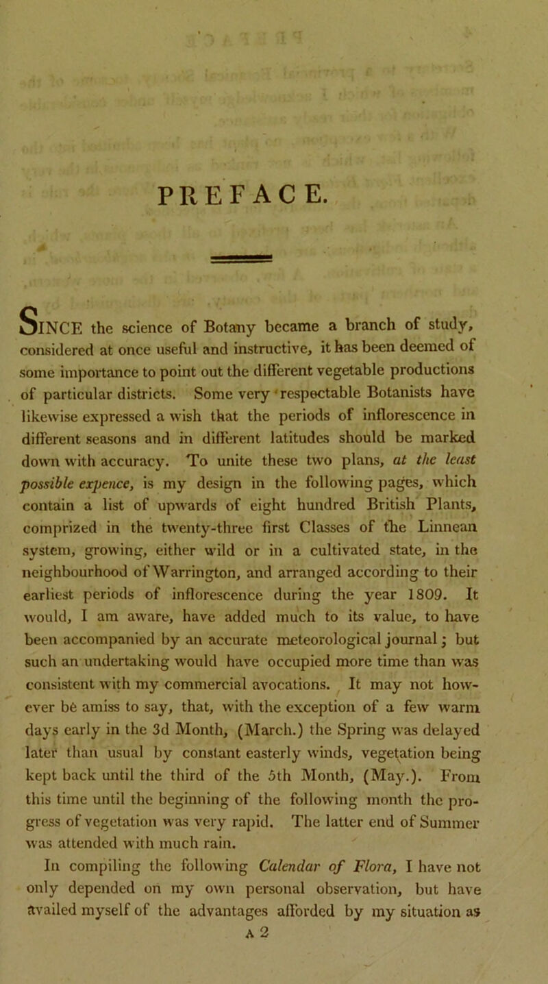 PREFACE. Since the science of Botany became a branch of study, considered at once useful and instructive, it has been deemed of some importance to point out the different vegetable productions of particular districts. Some very‘respectable Botanists have likewise expressed a wish that the periods of inflorescence in different seasons and in different latitudes should be marked down with accuracy. To unite these two plans, at the least possible expenee, is my design in the following pages, which contain a list of upwards of eight hundred British Plants, comprized in the twenty-three first Classes of fhe Linnean system, growing, either wild or in a cultivated state, in the neighbourhood of Warrington, and arranged according to their earliest periods of inflorescence during the year 1809. It would, I am aware, have added much to its value, to have been accompanied by an accurate meteorological journal •, but such an undertaking would have occupied more time than was consistent with my commercial avocations. It may not how- ever b6 amiss to say, that, with the exception of a few warm days early in the 3d Month, (March.) the Spring was delayed later than usual by constant easterly winds, vegetation being kept back until the third of the 3th Month, (Ma)^). From this time until the beginning of the following month the pro- gress of vegetation was very rapid. The latter end of Summer was attended with much rain. In compiling the following Calendar of Flora, I have not only depended on my own personal observation, but have availed myself of the advantages afforded by ray situation as A 2