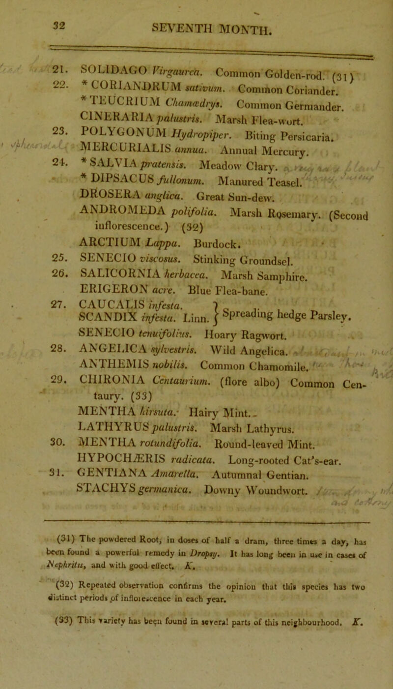 21. SOLIOAGO Common Golden-rod. (31) 22. * CORlANDRUM sativum. Common Coriander. * FEUCRIUM C/iamwdiys. Common Germander. CINERARIA palustns. Marsh Flea-wort. 23. POLYGONUM Hydropiper. Biting Persicaria. MERCURIALIS annua. Annual Mercury. 2 L * S.VLVIA jw-atens/s. Meadow Clary. * DlPbACUS y«//onuOT. Miuiured Teasel. DROSERA anglica. Great Sun-dew. ANDROMEDA polifolia. Marsh Rpsemary. (Second inflorescence.) (32) ARCTIUM Lappa. Burdock. 25. SENECIO viscosus. Stinking Groundsel. 26. SALICORNIA/ieriacea. Marsh Samphire. ERIGERON acre. Blue Flea-bane. 27. CAUCALIS infesta. 1 ^ SCANDIX infesta. Linn, j ^P'’eadmg hedge Parsley. SENECIO taiulfolius. Hoary Ragwort. 28. ANGELICA sylvestris. Wild Angelica. ANTHEMIS nobilis. Common Chamomile. ' 29. CIIIRONIA Ccntaurium. (flore albo) Common Cen- taury. (33) MENTHA /lirsuta.' Hairy Mint.. LATHYRUS palustris. Marsh Lathyrus. 30. MENTHA rotundifoUa. Round-leaved Mint. IIYPOCH.ERIS radicata. Long-rooted Cat’s-ear. 31. CtENTiANA Amarella. Autumnal Gentian. STACHYSgennn/jjca. Downy Woundwort. (31) The powdered Rootj in doses of half a drani. three times a day. has been found a powerful remedy in Dropty. It has long been in use in cases of l^cpfiritis, and w ith good etl'ect. A. (32) Repeated observation confirms the opinion that this species has two distinct periods pf infloiescence in each year. (33) This variety has be^n found in several parts of this neighbourhood. A.