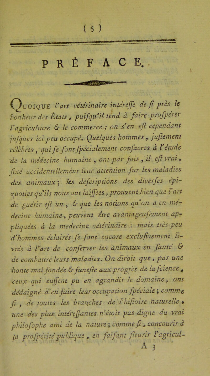 PRÉFACE.. Quoique l’art vétérinaire intérejfe de fi près le bonheur des États , puifquil tend à faire profpérer l'agriculture & le commerce ; on s’en ejl cependant jufques Ici peu occupé. Quelques hommes, jufiement célèbres, qui fe font fpecialement confacres a l etude de la médecine humaine , ont par fois , il ejlvtai, fixé accidentellement leur attention fur les maladies des animaux ; les defcriptions des dlverfes épi- zooties qu'ils nous ont laiffces,prouvent bien que l'art de guérir ef un , & que les notions quon a en mé- decine humaine, peuvent être avantageufement ap- pliquées à la medecine vétérinaire : mais très-peu d’hommes éclairés fe font encore exclufvement li- vrés à l’art de conferver les animaux en famé & de combattre leurs maladies. On diroit que, par une honte mal fondée & funefe aux progrès de lafcience3 ceux qui eujfent pu en agrandir le domaine, ont dédaigné d'en faire leur occupation fpéciale ; comme, fi f de toutes les branches de l'ht foire naturelle • une des plus intereffan tes nétoït pas digne du vrai philo fophe ami de la nature ; comme fi, concourir à la profpt{rité publique , en faifint fleurir Vagricul-