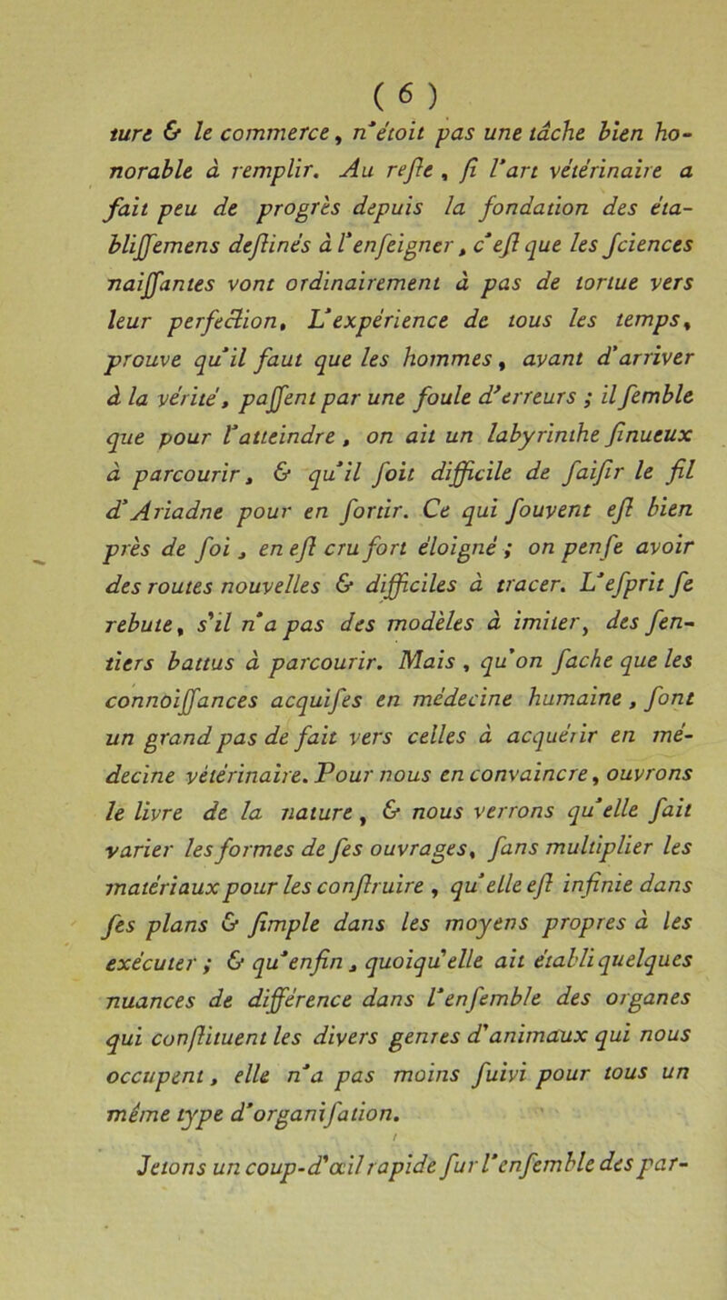 turc & le commerce, n’étoit pas une lâche bien ho- norable à remplir. Au refie , fi l’art vétérinaire a fait peu de progrès depuis la fondation des éta- blijfemens deflinés à Fênfeigner , c efl que les fciences naiffantes vont ordinairement à pas de tortue vers leur perfection, L’expérience de tous les temps% prouve qu’il faut que les hommes, avant d'arriver à la vérité, pajfent par une foule d’erreurs ; il femble que pour l’atteindre , on ail un labyrinthe finueux à parcourir, & qu’il foit difficile de faifir le fil d’Ariadne pour en for tir. Ce qui fouvent efl bien près de foi , en efl cru fort éloigné ; on penfe avoir des routes nouvelles & difficiles à tracer. L’efprit fe rebute, s'il n a pas des modèles à imiter, des fen- ticrs battus à parcourir. Mais , qu’on fâche que les connoiffances acquifes en médecine humaine, font un grand pas de fait vers celles à acquérir en mé- decine vétérinaire. Pour nous en convaincre, ouvrons le livre de la nature, & nous verrons qu elle fait varier les formes de fies ouvrages, fans multiplier les matériaux pour les confiruire , qu’elleeft infinie dans fes plans & fimple dans les moyens propres à les exécuter ; & qu’enfin t quoiqu'elle ait établi quelques nuances de différence dans l’enfemble des organes qui conflituent les divers genres d'animaux qui nous occupent, elle n’a pas moins fuivi pour tous un même type d’orgamfation. t Jetons un coup-d'oeil rapide fur l’enfemble des par-