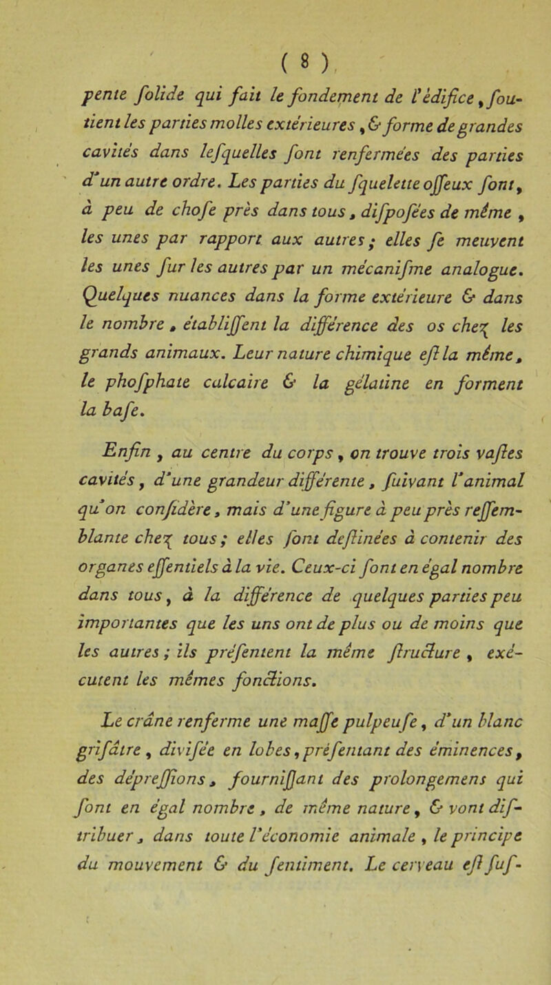 pente folide qui fait le fondement de t édifice % fou- tient les parties molles extérieures, & forme de grandes cavités dans lefquelles font renfermées des parties d’un autre ordre. Les parties du fquelette offeux font, a peu de chofe près dans tous t difpofées de même , les unes par rapport aux autres ; elles fe meuvent les unes fur les autres par un mécanifme analogue. Quelques nuances dans la forme extérieure & dans le nombre , établiffent la différence des os che^ les grands animaux. Leur nature chimique efila même t le phofphate calcaire & la gélatine en forment la bafe. Enfin y au centre du corps, on trouve trois vafies cavités y d’une grandeur différente, fuivant l’animal qu’on confidère, mais d’une figure à peu près reffem- blante che^ tous ; elles font defiinées à contenir des organes effentiels à la vie. Ceux-ci font en égal nombre dans tous, à la différence de quelques parties peu importantes que les uns ont de plus ou de moins que les autres ; ils préfentent la même firucture , exé- cutent les mêmes fonctions. Le crâne renferme une maffe pulpeufe, d’un blanc grifaire , divifée en lobes, prèfentant des éminences , des déprefilons * fournifiant des prolongement qui font en égal nombre , de même nature, & vont dif- tribuer j dans toute Véconomie animale y le principe du mouvement & du Jentiment. Le cerveau efi fuf -