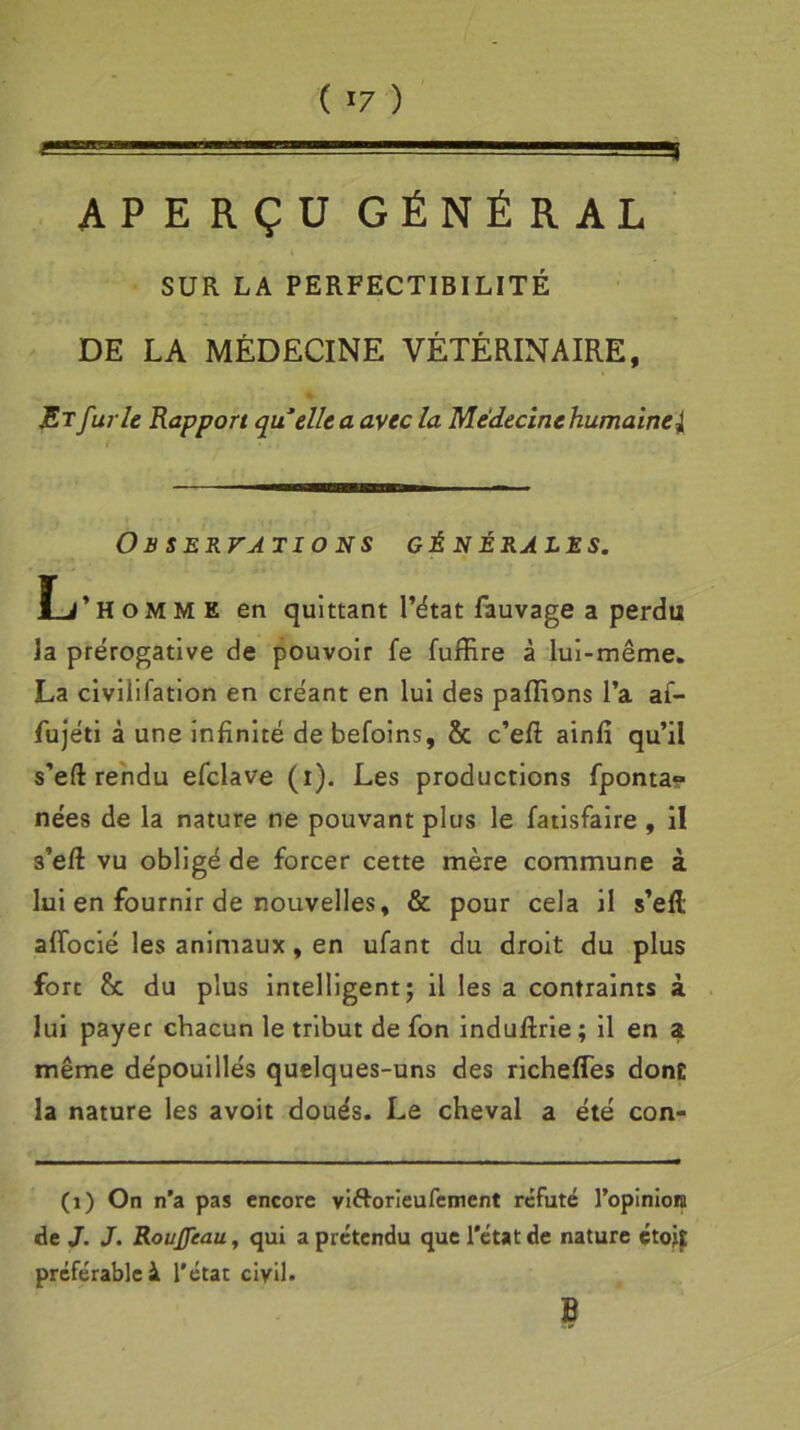 ( >7 ) APERÇU GÉNÉRAL SUR LA PERFECTIBILITÉ DE LA MÉDECINE VÉTÉRINAIRE, Et furie Rapport quelle a avec la Médecine humaine l Observations générales. L’homme en quittant l’état fauvage a perdu la prérogative de pouvoir fe fuffire à lui-même. La civilifation en créant en lui des pallions l’a af- fujéti à une infinité de befoins, & c’efi: ainfi qu’il s’eft rendu efclave (i). Les productions fponta» nées de la nature ne pouvant plus le fatisfaire , il s’eft vu obligé de forcer cette mère commune à lui en fournir de nouvelles, & pour cela il s’elt afiocié les animaux, en ufant du droit du plus fort & du plus intelligent; il les a contraints à lui payer chacun le tribut de fon induflrie; il en a même dépouillés quelques-uns des richeffes dont la nature les avoit doués. Le cheval a été con- (1) On n’a pas encore vi&orieufement réfuté l'opinion de J. J. Roujfeau, qui a prétendu que l’état de nature étojt préférable à. l’état civil. B