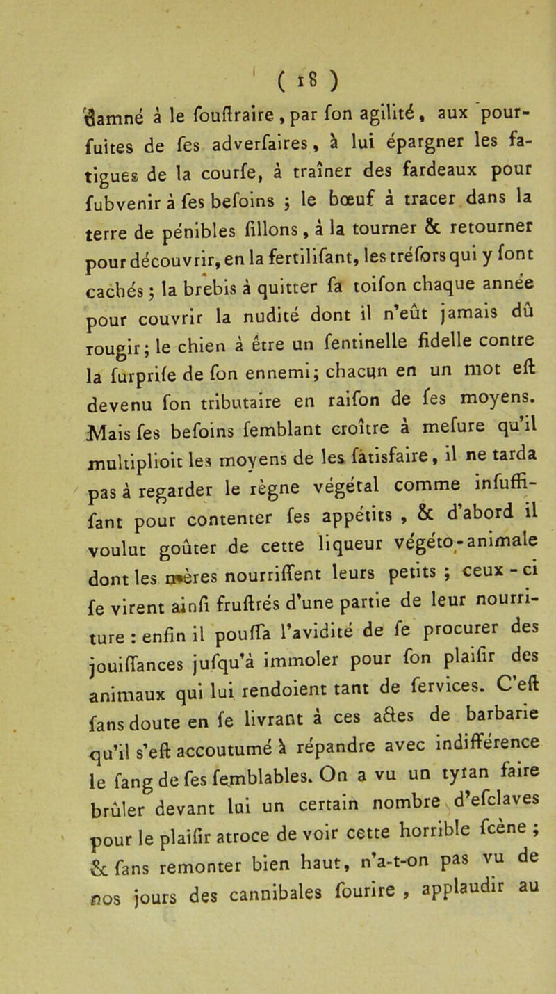 I ( >8 ) 'damné à le fouftraire , par fon agilité, aux pour- fuites de fes adverfaires, à lui épargner les fa- tigues de la courfe, à traîner des fardeaux pour fubvenir à fes befoins ; le bœuf à tracer dans la terre de pénibles filions, a la tourner & retourner pour découvrir, en la fertilifant, les tréfors qui y font cachés ; la brebis à quitter fa toifon chaque année pour couvrir la nudité dont il n eut jamais dû rougir; le chien à être un fentinelle fidelle contre la furprife de fon ennemi; chacun en un mot eft devenu fon tributaire en raifon de fes moyens. Mais fes befoins femblant croître à mefure qu’il multiplioit les moyens de les fàtisfaire, il ne tarda pas à regarder le règne végétal comme infuffi- fant pour contenter fes appétits , & d’abord il voulut goûter de cette liqueur végéto-animale dont les mères nourriffent leurs petits ; ceux-ci fe virent ainfi fruftrés d’une partie de leur nourri- ture : enfin il pouffa l’avidité de fe procurer des jouiffances jufqu’à immoler pour fon plaifir des animaux qui lui rendoient tant de fervices. C’eft fans doute en fe livrant à ces aétes de barbarie qu’il s’eft accoutumé à répandre avec indifférence le fang de fes femblables. On a vu un tyran faire brûler devant lui un certain nombre d’efclaves pour le plaifir atroce de voir cette horrible fcene ; fans remonter bien haut, n’a-t-on pas vu de nos jours des cannibales fourire , applaudir au