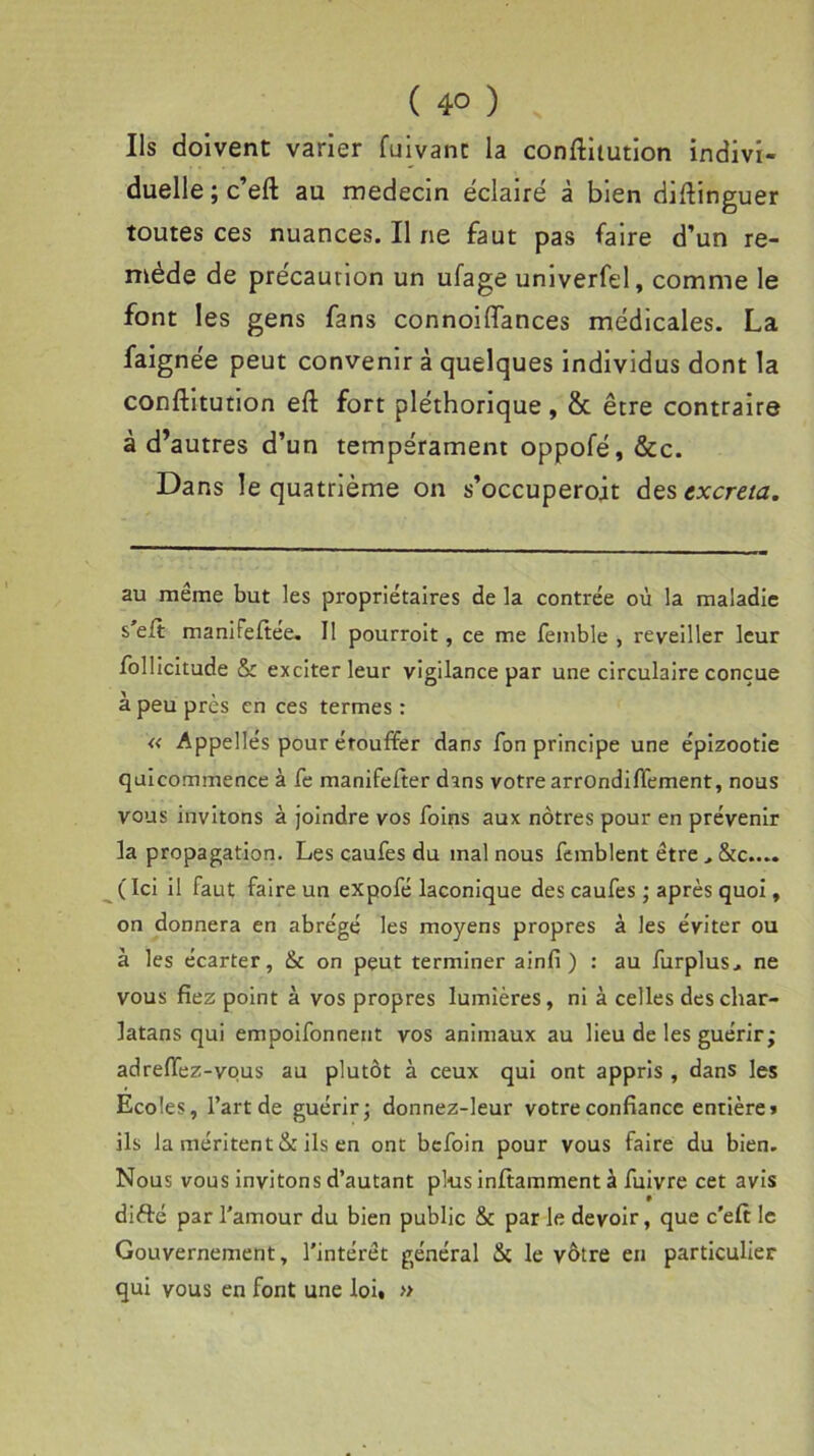 Ils doivent varier fuivanc la conftitution indivi- duelle ; c’eft au médecin éclairé à bien distinguer toutes ces nuances. Il ne faut pas faire d’un re- mède de précaution un ufage univerfel, comme le font les gens fans connoiffances médicales. La faignée peut convenir à quelques individus dont la constitution eft fort pléthorique , 8c être contraire à d’autres d’un tempérament oppofé, &c. Dans le quatrième on s’occuperoit desexcreta. au même but les propriétaires de la contrée où la maladie s’eSt manifefiée. Il pourroit, ce me Semble , reveiller leur Sollicitude & exciter leur vigilance par une circulaire conçue à peu près en ces termes : « Appelle's pour étouffer dans Son principe une épizootie quicommence à Se manifefter dans votre arrondiffement, nous vous invitons à joindre vos Soins aux nôtres pour en prévenir la propagation. Les cauSes du mal nous Semblent être &c.... (Ici il Faut faire un expoSé laconique des cauSes ; après quoi, on donnera en abrégé les moyens propres à les éviter ou à les écarter, & on peut terminer ainfi ) : au Surplus., ne vous fiez point à vos propres lumières, ni à celles des char- latans qui empoiSonnent vos animaux au lieu de les guérir; adreffez-vous au plutôt à ceux qui ont appris , dans les Ecoles, l’art de guérir; donnez-leur votre confiance entière» ils la méritent & ils en ont beSoin pour vous faire du bien. Nous vous invitons d’autant plus inffamment à Suivre cet avis difté par l’amour du bien public & par le devoir, que c'eff le Gouvernement, l'intérêt général & le vôtre en particulier qui vous en font une loi» »