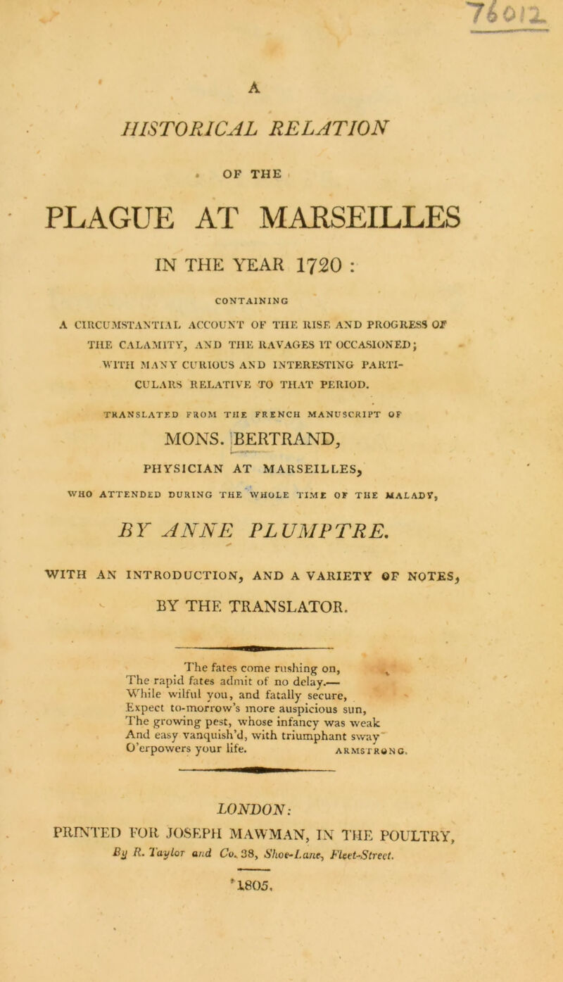 A HISTORICAL RELATION . OF THE . PLAGUE AT MARSEILLES IN THE YEAR 1720 : CONTAINING A CIRCUMSTANTIAL ACCOUNT OF THE RISE AND PROGRESS Of THE CALAMITY, AND THE RAVAGES IT OCCASIONED; MITH MANY CURIOUS AND INTERESTING PARTI- CULARS RELATIVE TO THAT PERIOD. TRANSLATED FROM THE FRENCH MANUSCRIPT OF MONS. IBERTRAND, i— ^ PHYSICIAN AT MARSEILLES, WHO ATTENDED DURING THE WHOLE TIME OF THE MALADY, BY ANNE PLUMFTRE. WITH AN INTRODUCTION, AND A VARIETY OF NOTES, BY THE TRANSLATOR. The fates come rushing on, ^ The rapid fates admit of no delay.— While wilful you, and fatally secure, fixpect to-morrow’s more auspicious sun, The growing pest, whose infancy was weak And easy vanquish’d, with triumphant sway O’erpowers your life. Armstrong. LONDON: PRINTED EOR JOSEPH MAWMAN, IN J’HE POULTRY, R. layLoT and Co^ 38, Shoe-Lane-, Fleet-Street, U805,
