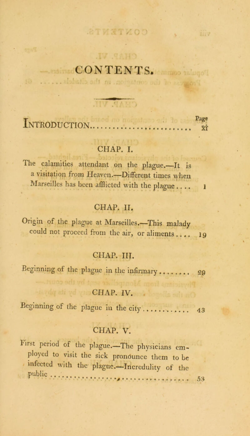 CONTENTS. Introduction | CHAP. I. r • The calamities attendant on tlie plague.—It is a visitation from Heaven.—Different times wlien Marseilles has been afflicted with the plague.... l CHAP. II, Origin of the plague at Marseilles.—This malady could not proceed from the air, or aliments .... 19 CHAP. III. Beginning of the plague in the infirmary 29 CHAP. IV. , Beginning of the plague in the city 43 CHAP. V. First period of the pl.agiie.—The physicians em- ployed to visit the sick pronounce them to he infected with the- plague.—Incredulity of the public * 53