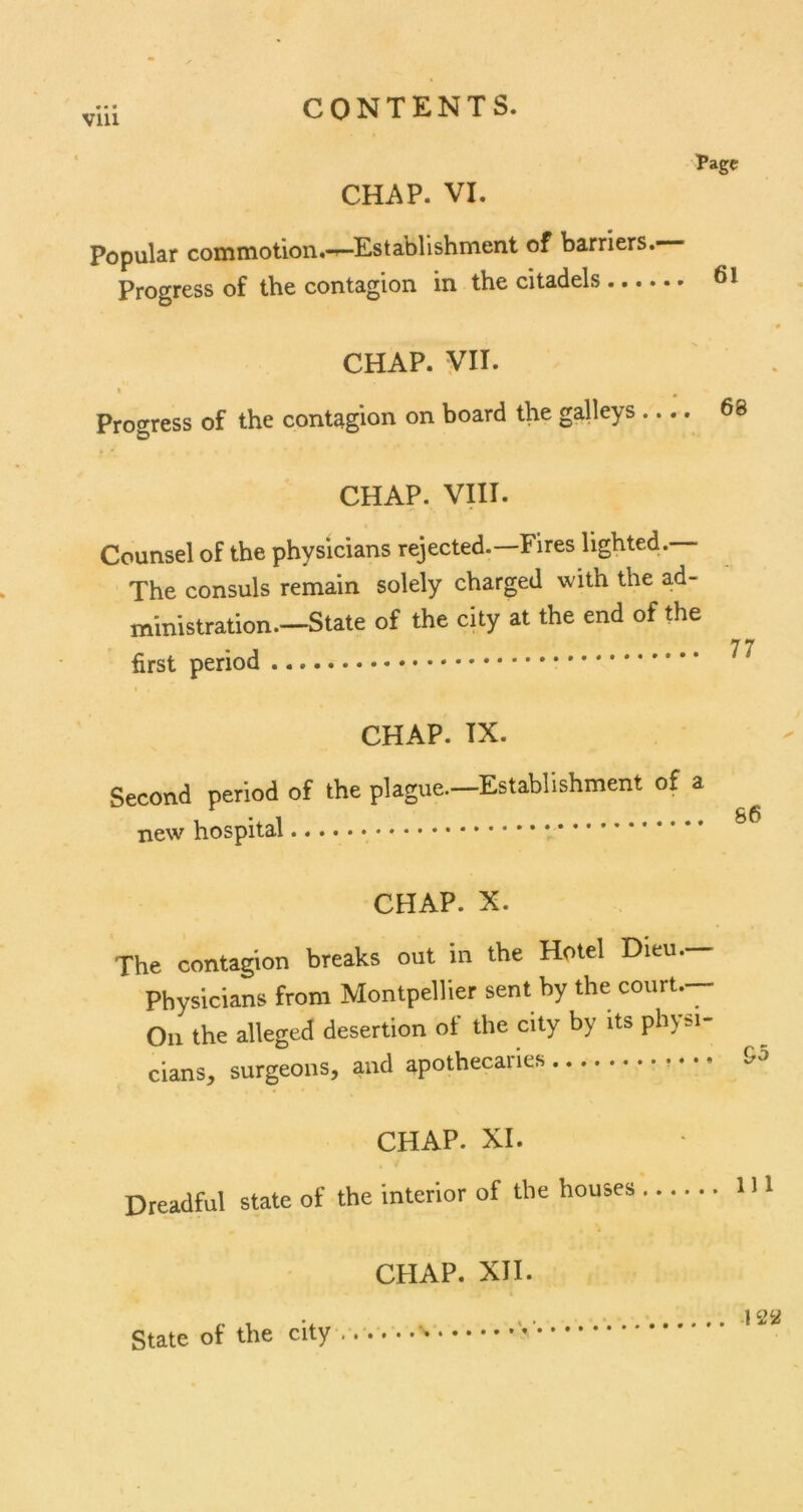 Vlll CHAP. VI. Page Popular commotion.-^Establishment of barriers. Progress of the contagion in the citadels ...... CHAP. VII. » Progress of the contagion on board the galleys CHAP. VIII. Counsel of the physicians rejected.—Fires lighted. The consuls remain solely charged with the ad- ministration.—State of the city at the end of the first period I CHAP. IX. Second period of the plague.—Establishment of a new hospital CHAP. X. The contagion breaks out in the Hotel Dieu.- Physicians from Montpellier sent by the court.- Oii the alleged desertion of the city by its physi cians, surgeons, and apothecaries CHAP. XI. Dreadful state of the interior of the houses CHAP. XII. State of the city