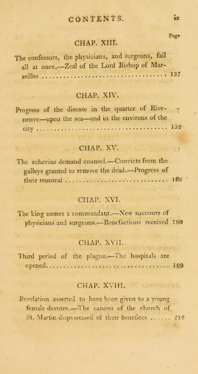 CHAP. xiir. Page The confessors, the physicians, and surgeons, fail all at once,—Zeal of the Lord Bishop of Mar- seilles CHAP. XIV. I Progress of the disease in the quarter of Rive- neuve—upon the sea—and in the environs of the city CHAP. XV. The echevins demand counsel.—Convicts from the galleys granted to remove the dead.—Progress of their removal 162 CHAP. XVI. The king names a commandarit.—Xesv succours of phvsicians and surgeons.—Benefactions received ISO CHAP. XVil. I'hird period of the plague.—The hospitals are opened 19.9 CHAP, xvin, Revelation assertC'd to have been given to a young female devotee.—T he canons of the church of St. .Martin dispossessed of their benefices 212