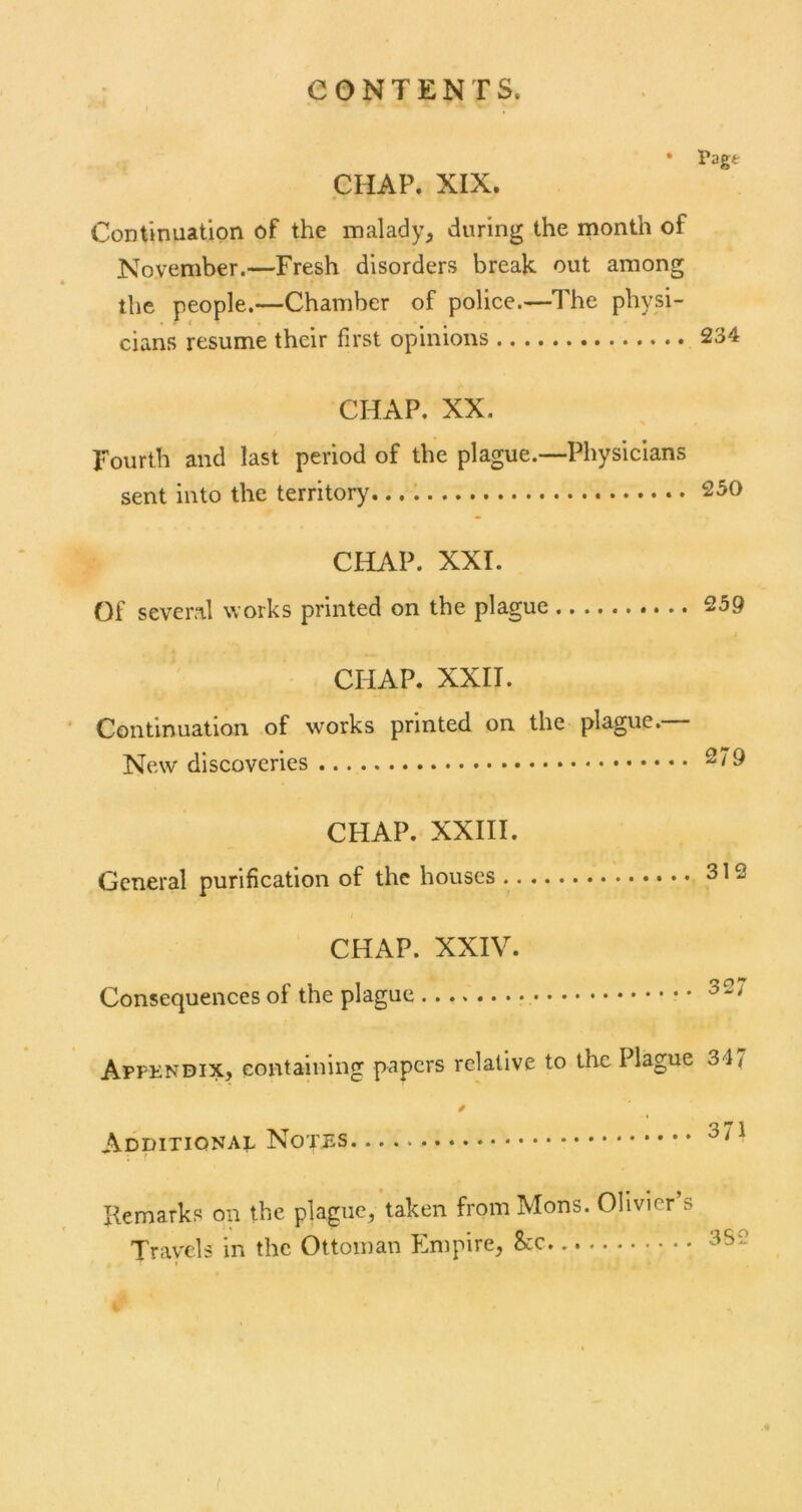 • Pagt CHAP. XIX. Continuation of the malady^ during the month of November.—Fresh disorders break out among the people.—Chamber of police.—The physi- cians resume their first opinions 234 CHAP. XX. Fourth and last period of the plague.—Physicians sent into the territory... 230 CHAP. XXI. Of several works printed on the plague 259 CHAP. XXII. Continuation of works printed on the plague. New discoveries CHAP. XXIII. General purification of the houses 312 CHAP. XXIV. Consequences of the plague • Appkndix, containing papers relative to the Plague 347 Additional Notes Remarks on the plague, taken from Mons. Olivier’s Travels in the Ottoman Empire, See 352