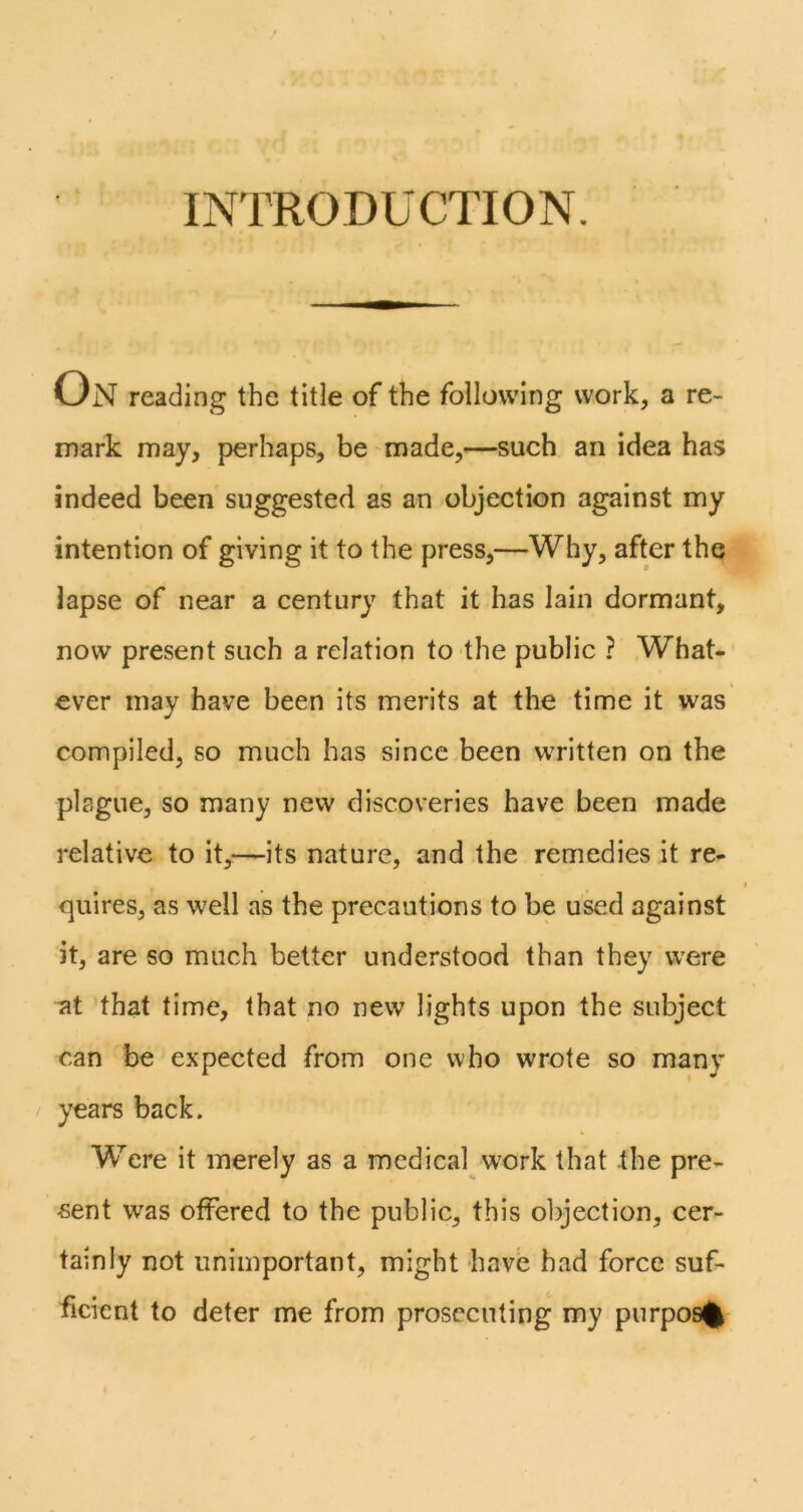 INTRODUCTION. On reading the title of the following work, a re- mark may, perhaps, be made,—such an idea has indeed been suggested as an objection against my intention of giving it to the press,—Why, after the lapse of near a century that it has lain dormant, now present such a relation to the public ? What- ever may have been its merits at the time it was compiled, so much has since been written on the plague, so many new discoveries have been made relative to it,—its nature, and the remedies it re- cjuires, as well as the precautions to be u^d against it, are so much better understood than they were at that time, that no new lights upon the subject can be expected from one who wrote so many / years back. Were it merely as a medical work that the pre- sent was offered to the public, this objection, cer- tainly not unimportant, might have had force suf- ficient to deter me from prosecuting my purpos%