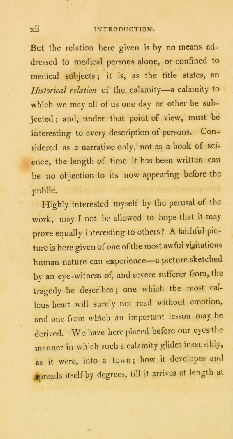 • « But the relation here given is by no means ad- dressed to medical persons alone, or confined to medical subjects; it is, as the title states, an Historical relation of the calamity—a calamity to which we may all of us one day or other be sub- jected ; and, under that point of view, must be interesting to every description of persons. Con- sidered as a narrative only, not as a book of sci- ence, the length of time it has been written can be no objection to its now appearing before the public. Highly interested myself by the perusal of the work, may I not be allowed to hope that it may prove equally interesting to others? A faithful pic- ture is here givxn of one of the most awful visitations human nature can experience-—a picture sketched by an eye-witness of, and severe sufferer from, the tragedy he describes ; one which the most’ cal- lous heart will surely not read without emotion, and one from which an important lesson may be derived. We have here placed before our eyes the manner in which such a calamity glides insensibly, as it were, into a town; how it dcvelopcs and rpreads itself by degrees, till it arrives at length at