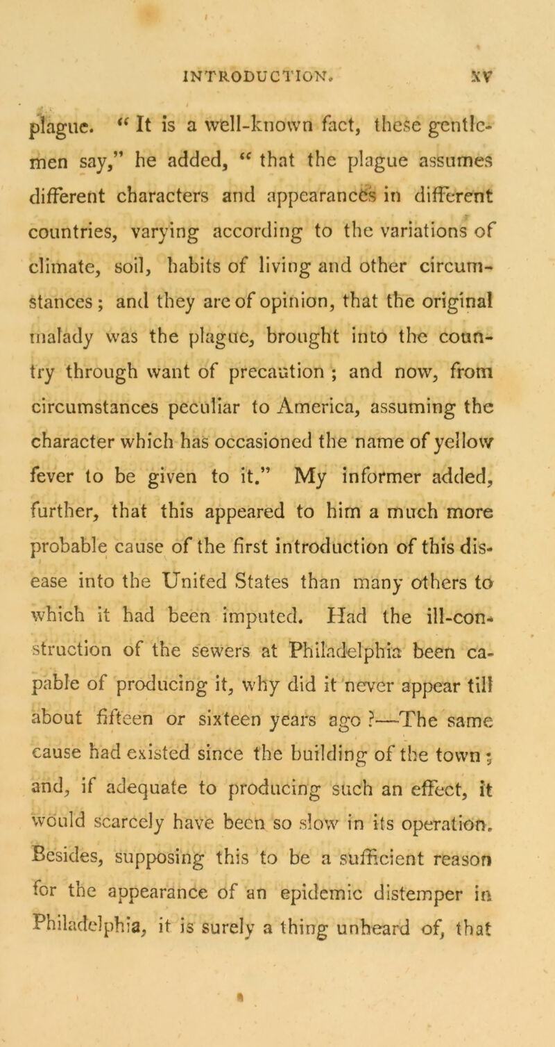 INTRODUCTION. XV plague. It is a well-known fact, these gentle- men say,” he added, that the plague assumes different characters and appearances in different countries, varying according to the variations of climate, soil, habits of living and other circum- stances; and they are of opinion, that the original malady was the plague, brought into the coun- try through want of precaution ; and now, from circumstances peculiar to America, assuming the character which has occasioned the name of yellow fever to be given to it.” My informer added, further, that this appeared to him a much more probable cause of the first introduction of this dis- ease into the United States than many others to which it had been imputed. Had the ill-con- struction of the sewers at Philadelphia been ca- pable of producing it, why did it newer appear tilt about fifteen or sixteen years ago ?—The same cause had existed since the building of the town ; and, if adequate to producing such an effect, it would scarcely have been so slow in its operatioify. Besides, supposing this to be a sufficient reason for the appearance of an epidemic distemper in Philadelphia, it is surely a thing unheard of, that •