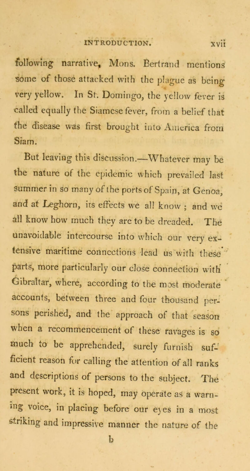 following narrative, Mons. Bertrand mentions some of those attacked with the plague as being very yellow. In St. Domingo, the yellow fever is called equally the Siamese fever, from a belief that the disease was first brought into America from Siam. But leaving this discussion.—Whatever may be the nature of the epidemic which prevailed last summer in so many of the ports of Spain, at Genoa, and at Leghorn, irs effects w'e all know ; and we all know how much they are to be dreaded. The unavoidable intercourse into which our very ex- tensive maritime connections lead us with these parts, more particularly our close connection with Gibraltar, where, according to the most moderate accounts, between three and four thousand per- sons perished, and the' approach of that season when a recommencement of these ravages is so much to be apprehended, surely furnish suf- ficient reason for calling the attention of all ranks and descriptions of persons to the subject. The present work, it is hoped, may operate as a w'arn- ing voice, in placing before our e}es in a most striking and impressive manner the nature of the b