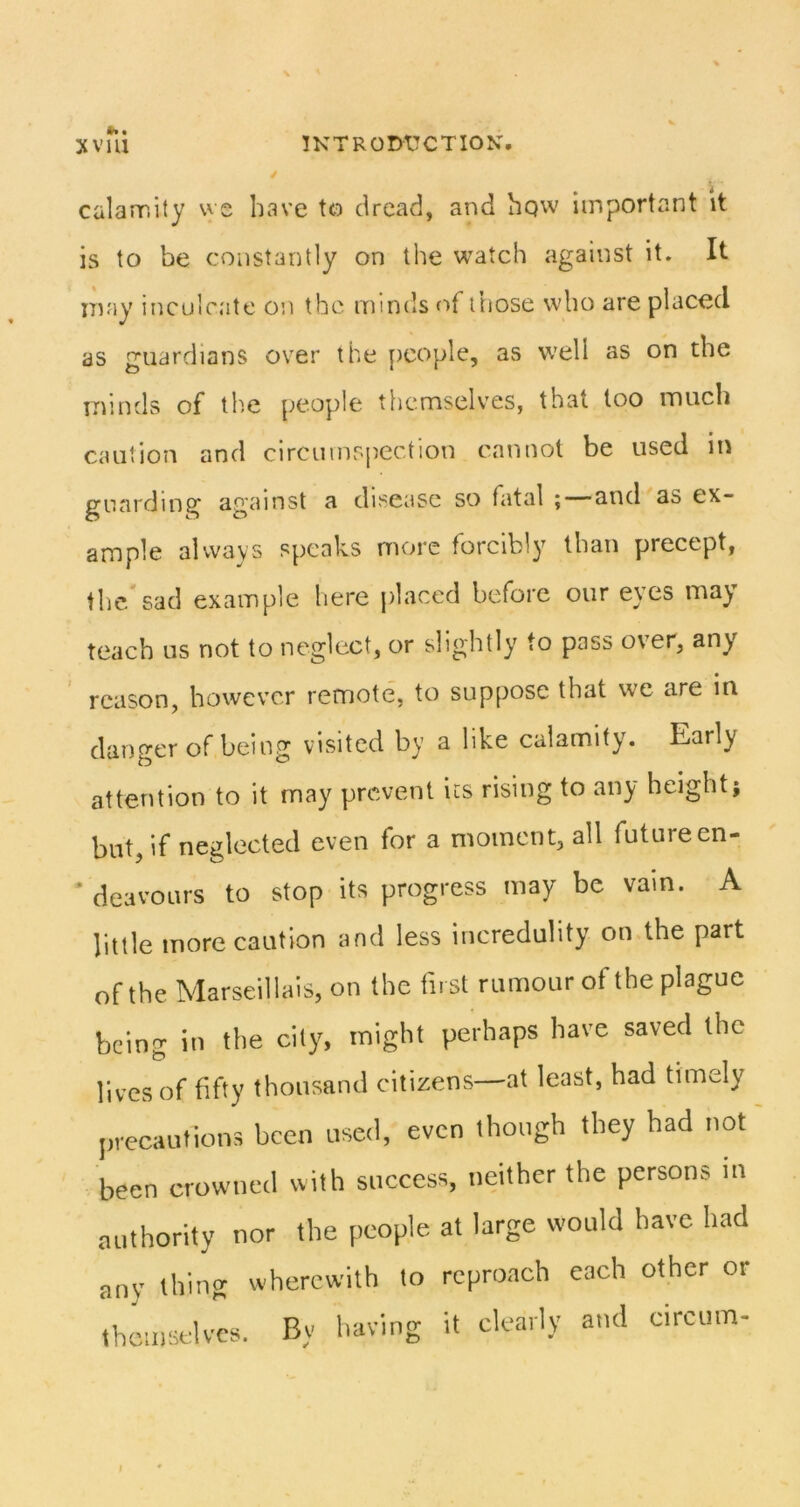 • calannity we have tcD dread, and hqw important it is to be constantly on the watch against it. It may inculcate on the minds of ihose who are placed as guardians over the people, as well as on the minds of the people themselves, that too much caution and circumspection cannot be used in guarding against a disease so fatal ;—and as ex- ample always speaks more forcibly than precept, the sad example here j)laced before our e\es ma^ teach us not to neglect, or slightly to pass over, any reason, however remote, to suppose that we are in danger of being visited by a like calamity. Early attention to it may prevent its rising to any height; bnt, if neglected even for a moment, all future en- deavours to stop its progress may be vam. A little more caution and less incredulity on the part of the Marseillais, on the first rumour of the plague being in tlie city, might perhaps have saved the lives of fifty thousand citizens—at least, had timely precautions been used, even though they had itot been crowned with success, neither the persons in authority nor the people at large would have had any thing wherewith to reproach each other or themselves. By liaving it clearly and circum- i