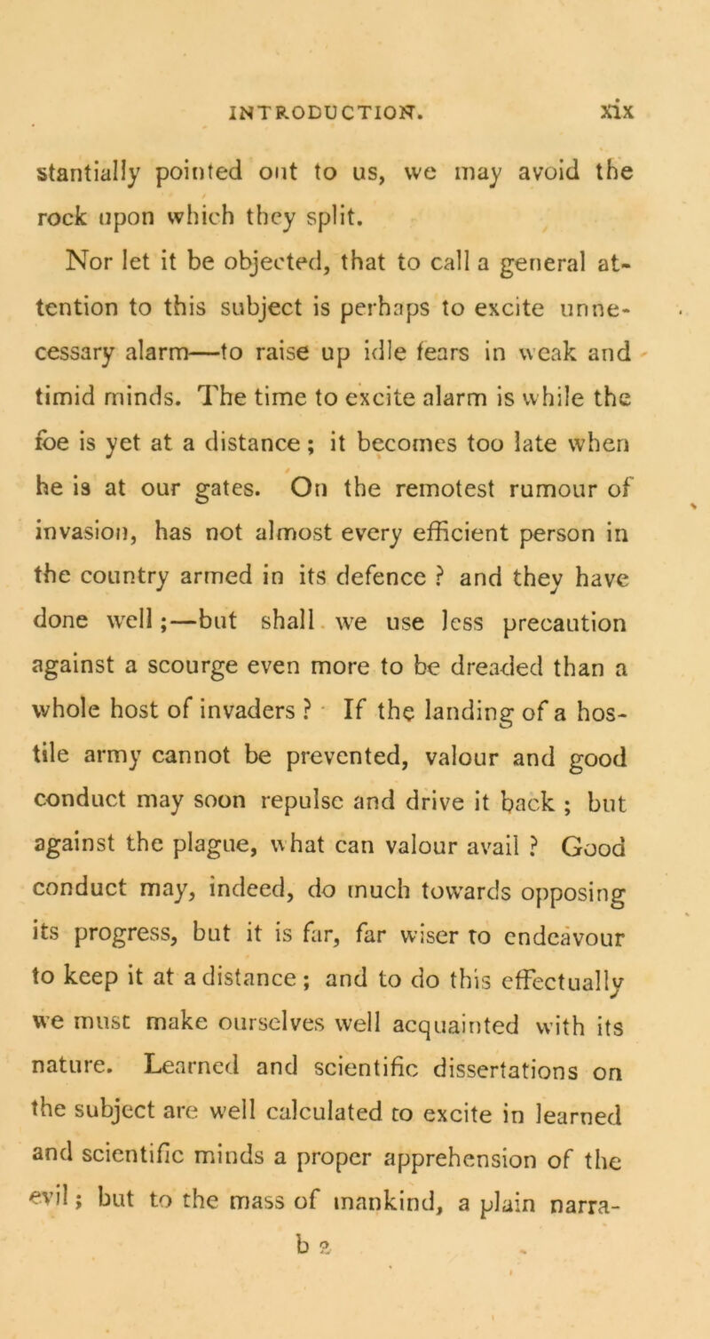 stantially pointed out to us, vve may avoid the / rock upon which they split. Nor let it be objected, that to call a general at- tention to this subject is perhaps to excite unne- cessary alarm—to raise up idle fears in weak and timid minds. The time to excite alarm is while the foe is yet at a distance; it becomes too late when i he is at our gates. On the remotest rumour of invasion, has not almost every efficient person in the country armed in its defence ? and they have done well;—but shall, we use less precaution against a scourge even more to be dreaded than a whole host of invaders ? ■ If the landing of a hos- tile army cannot be prevented, valour and good conduct may soon repulse and drive it back ; but against the plague, what can valour avail ? Good conduct may, indeed, do much towards opposing its progress, but it is far, far wjser to endeavour to keep it at a distance; and to do this effectually we must make ourselves well acquainted with its nature. Learned and scientific dissertations on the subject are w'ell calculated to excite in learned and scientific minds a proper apprehension of the evil; but to the mass of mankind, a plain narra- b a