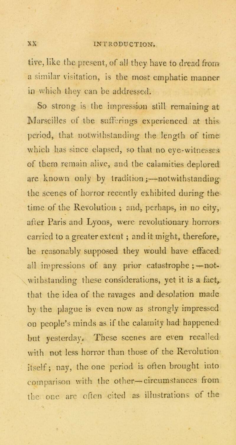 tive, like the present, of all they have to dread from a similar visitation, is the most emphatic manner in which they can be addressed. So strong is the impression still remaining at M arscilles of the sufferings experienced at this ])criod, that notwithstandijig the length of time which has since elapsed, so that no eye-witnesses of them remain alive, and the calamities deplored are known only by tradition;—notwithstanding the scenes of horror recently exhibited during the time of the Revolution ; and, perhaps, in no city, after Paris and Lyons, were revolutionary horrors carried to a greater extent; and it might, therefore, be reasonably supposed they would have effaced all impressions of any prior catastrophe;—not- \withstanding these considerations, yet it is a facL that the idea of the ravages and desolation made by the plague is even now as strongly impressed on people’s minds as if the calamity had happened but yesterday. These scenes are even recalled with not less horror than those of the Revolution itself; nay, the one period is often brought into comparison with the other—circumstances from the one arc often cited as illustrations of the