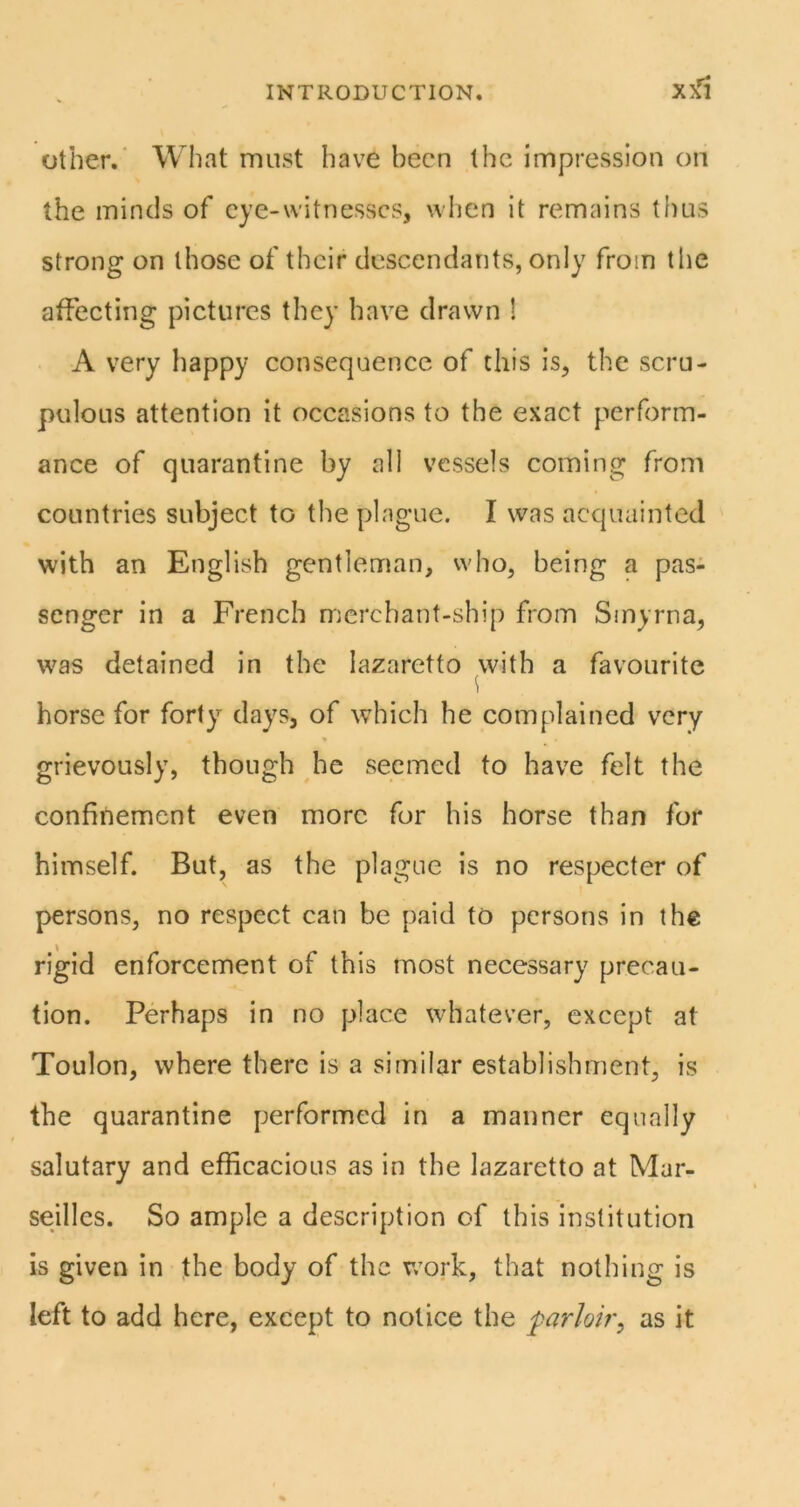XX^ other.’ What must have been the impression on the minds of cye-witnesscs, when it remains thus strong on those of their descendants, only from tlie affecting pictures they have drawn 1 A very happy consequenec of this is, the scru- pulous attention it occasions to the exact perform- ance of quarantine by all vessels coming from countries subject to the plague. I was acquainted with an English gentleman, who, being a pas- senger in a French merchant-ship from Smyrna, was detained in the lazaretto with a favourite horse for forty days, of which he complained very grievously, though he seemed to have felt the confinement even more for his horse than for himself. But, as the plague is no respecter of persons, no respect can be paid to persons in the rigid enforcement of this most necessary precau- tion. Perhaps in no place whatever, except at Toulon, where there is a similar establishment, is the quarantine performed in a manner equally salutary and efficacious as in the lazaretto at Mar- seilles. So ample a description of this institution is given in the body of the r/ork, that nothing is left to add here, except to notice the parlob'^ as it