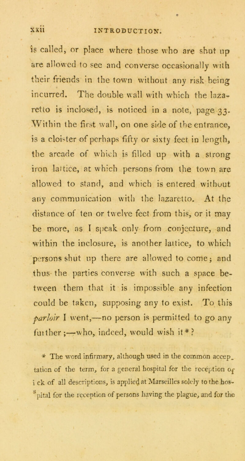 is called, or place where those who are shut up are allowed to see and converse occasionally with their friends in the town without any risk being « incurred. The double wall with which the laza- retto is inclosed, is noticed in a note,'page 33. Within the first wall, on one side of the entrance, is a cloister of perhaps fifty or sixty feet in length, the arcade of which is filled up with a strong iron lattice, at which persons from the town are allowed to stand, and which is entered without any communication with the lazaretto. At the distance of ten or twelve feet from this, or it may be more, as I speak only from conjecture, and within the inclosure, is another lattice, to which ■persons shut up there are allowed to come; and thus- the parties converse with such a space be- tween them that it'is impossible any infection could be taken, supposing any to exist. To this farloir I went,—no person is permitted to go any fmtherwho, indeed, would wish it*? * The word infirmary, although used in the common accep, tation of the term, for a general hospital for the reception op 1 ck of all descriptions, is applied at Marseilles solely to the hos- ^pital for the reception of persons having the plague, and for the
