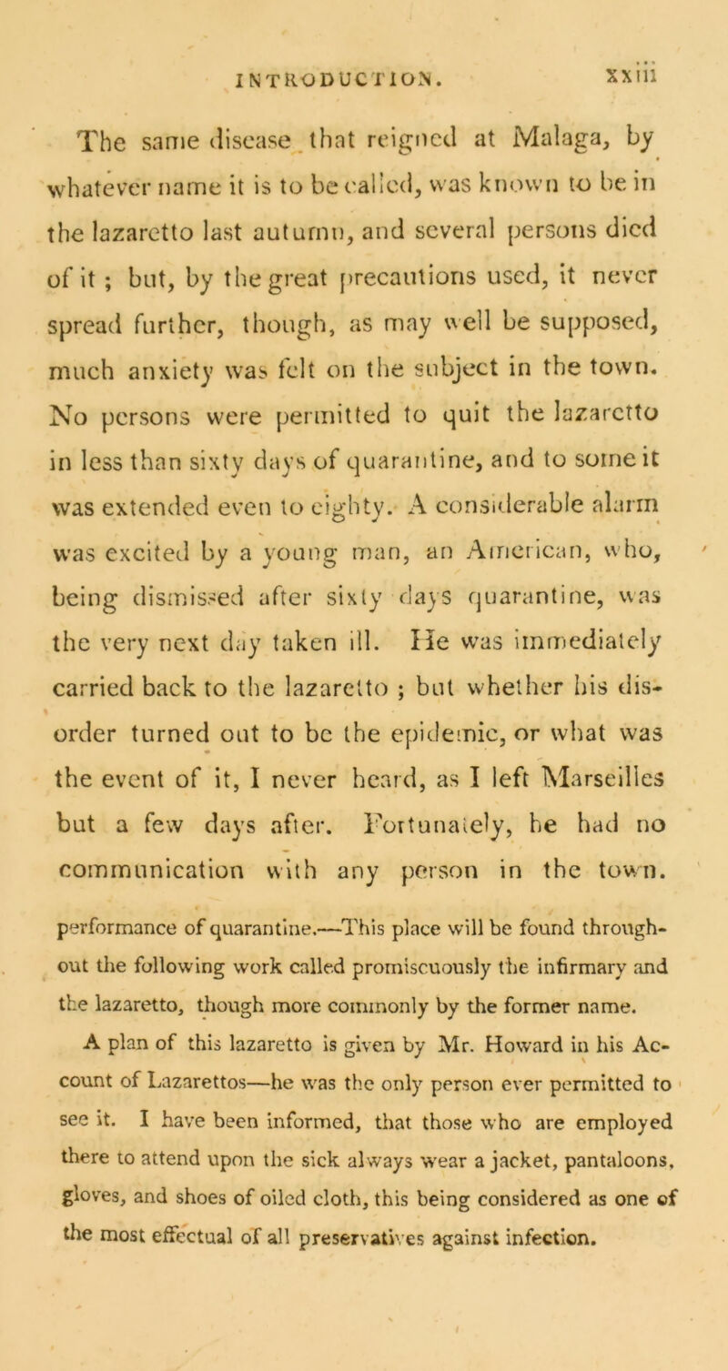 The sanie disease, that reigned at Malaga, by whatever name it is to beealied, was known to be in the lazaretto last autumn, and several persons died of it ; but, by the great [)recaiUions used, it never spread further, though, as may well be supposed, much anxiety was felt on the subject in the town. No persons were permitted to quit the lazaretto in less than sixty days of quarantine, and to some it was extended even to eighty. A consirlerable alarm was excited by a young man, an Aincrican, who, being dismissed after sixty days quarantine, was the very next day taken ill. He was immediately carried back to the lazaretto ; but whether his dis- order turned out to be the epidemic, or what was the event of it, I never beard, as I left IMarseilles but a few days after. Fortunately, he had no communication with any person in the town. performance of quarantine.—This place will be found through- out the following work called promiscuously the infirmary and the lazaretto, though more commonly by the former name. A plan of this lazaretto is given by Mr. Howard in his Ac- count of Lazarettos—he was the only person ever permitted to ■ see it. I have been informed, that those who are employed there to attend upon the sick always wear a jacket, pantaloons, gloves, and shoes of oiled cloth, this being considered as one ©f the most effectual of all preservati\ es against infection.