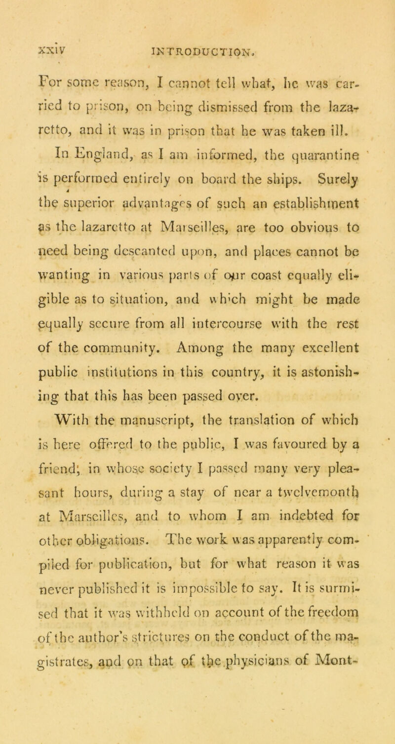 For some rejison, I cannot tell what, he was car- ried to prison, on being dismissed from the laza- retto, and it was in prison that he was taken ill. In England, as I am informed, the quarantine is performed entirely on board the ships. Surely 4 the superior advantages of such an establishment as the lazaretto at Maiseilles, are too obvious to need being descanted upon, and places cannot be wanting in various [)aris of oyur coast equally eli- gible as to situation, and which might be made equally secure from all intercourse w’ith the rest of the community. Among the many excellent public institutions in this country, it is astonish- ing that this has been passed oyer. With the manuscript, the translation of which is here offered to the public, I was favoured by a friend; in whose society I passed many very plea- sant hours, during a stay of near a tw'clvcmonth at Marseilles, and to whom I am indebted for other obligations. The work w as apparently com- piled for publication, but for what reason it was never published it is impossible to say. It is surmi- sed that it was withheld on account of the freedom of the author's strictures on the conduct of the ma- gistrates, and on that pf the.physicians of Mont-